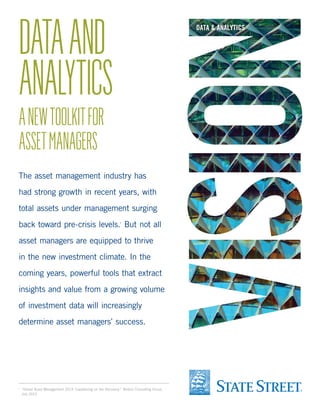 DATA AND
ANALYTICS

DATA & ANALYTICS

A NEW TOOLKIT FOR
ASSET MANAGERS

The asset management industry has
had strong growth in recent years, with
total assets under management surging
back toward pre-crisis levels. But not all
1

asset managers are equipped to thrive
in the new investment climate. In the
coming years, powerful tools that extract
insights and value from a growing volume
of investment data will increasingly
determine asset managers’ success.

	 “Global Asset Management 2013: Capitalizing on the Recovery,” Boston Consulting Group,
July 2013.

1

 