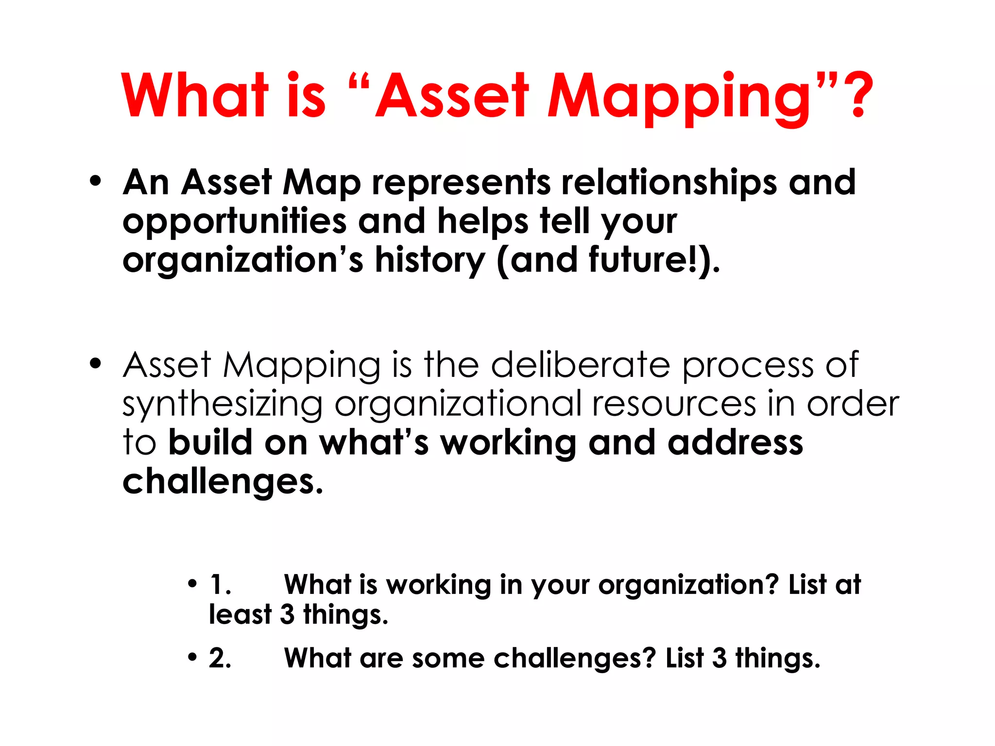 What is “Asset Mapping”?
• An Asset Map represents relationships and
  opportunities and helps tell your
  organization’s history (and future!).

• Asset Mapping is the deliberate process of
  synthesizing organizational resources in order
  to build on what’s working and address
  challenges.

     • 1.    What is working in your organization? List at
       least 3 things.
     • 2.   What are some challenges? List 3 things.
 