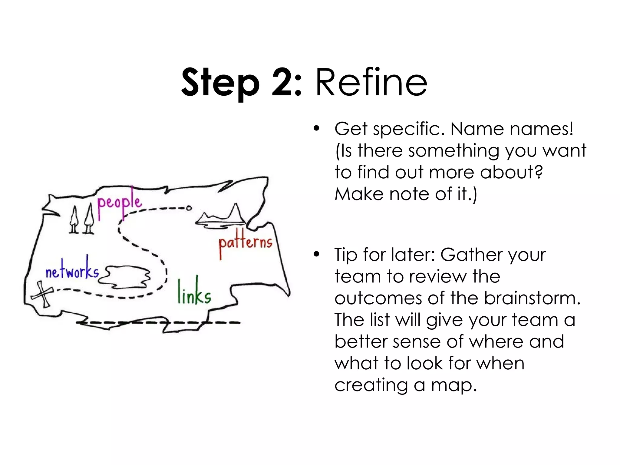 Step 2: Refine
       • Get specific. Name names!
         (Is there something you want
         to find out more about?
         Make note of it.)


       • Tip for later: Gather your
         team to review the
         outcomes of the brainstorm.
         The list will give your team a
         better sense of where and
         what to look for when
         creating a map.
 