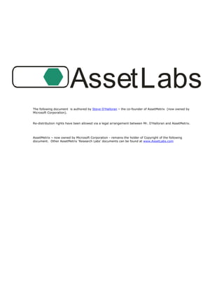 AssetLabs
The following document is authored by Steve O’Halloran – the co-founder of AssetMetrix (now owned by
Microsoft Corporation).


Re-distribution rights have been allowed via a legal arrangement between Mr. O’Halloran and AssetMetrix.



AssetMetrix – now owned by Microsoft Corporation - remains the holder of Copyright of the following
document. Other AssetMetrix ‘Research Labs’ documents can be found at www.AssetLabs.com




AssetMetrix™ Research Labs: Corporate Acceptance of Windows® XP Service Pack 2                  Page 1 of 15

Published March 29 , 2005.
                  th

Copyright 2000-2005 AssetMetrix, Inc.   Redistribution prohibited without written permission.
 