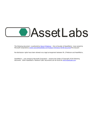 AssetLabs
The following document is authored by Steve O’Halloran – the co-founder of AssetMetrix (now owned by
Microsoft Corporation).mailto:steve@Assetlabs.com?subject=Windows 95/98 documentThis docuem


Re-distribution rights have been allowed via a legal arrangement between Mr. O’Halloran and AssetMetrix.



AssetMetrix – now owned by Microsoft Corporation - remains the holder of Copyright of the following
document. Other AssetMetrix ‘Research Labs’ documents can be found at www.AssetLabs.com
 