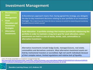 Investment Management
    Discretionary
     Asset                     A Discretionary approach means that, having agreed the strategy, you delegate
     Management                the day-to-day investment decisions relating to your portfolio to an investment
    Asset                     manager. This is ideal if you don’t have the time or resources to commit to researching and monitoring
     Allocation and            the global financial markets yourself.
     Investment
     Strategies
    Alternative               Asset Allocation - A portfolio strategy that involves periodically rebalancing the
     investments               portfolio in order to maintain a long-term goal for asset allocation, where
                               investments are held in a mix of stocks, bonds, cash, commodities or
                               alternative investment.



                               Alternative investments include hedge funds, managed futures, real estate,
                               commodities and derivatives contracts. Most alternative investment assets are
                               held by institutional investors or accredited, high-net-worth individuals because
                               of their complex nature, limited regulations and relative lack of liquidity.
Link to 70 minute presentation on investment management @ Yale:
http://openmedia.yale.edu/projects/media_viewer/video_viewer2.php?window_size=medium&type=flv&title=ECON%20252%20-%20Lecture%209%20-
%20Prof.%20Robert%20Shiller&path=%2Fcourses%2Fspring08%2Fecon252%2Fflash%2Fecon252_09_021308



          Saunders Learning Group, LLC, Andover, KS
 