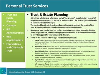 Personal Trust Services
 Trust and               Trust & Estate Planning
  Estate                     A trust is a relationship where one party ("the grantor") gives fiduciary control of
                             property to another party (a person or an institution, "the trustee") for the benefit
  Planning                   of another ("the beneficiary").
 Custody                    The trustee (Bank trust department) administers and controls the assets of the
                             trust according to instructions found within the trust document.
 IRA                       A personal trust can be used to: reduce estate taxes, as a tool for protecting the
  Administration             assets of your estate, to ensure the proper distributions of assets to beneficiaries,
                             to provide support for your spouse and children.
 Will                      Some of the services offered by a Trust Company include:
  appointments                   Living Trusts – A document that directs an trustee to managed investments for the trustor while
                                  the trustor is still alive. This allows you to avoid probate and allow for the distribution of assets
 Foundations                     quickly after death.
                                 Revocable Trust - A trust that may be altered or terminated during the grantor's lifetime. Since the
  and Charitable                  trust can be altered, it is part of the estate and subject to taxation.
  Trust                          Special Needs Trust - A specialized legal document designed to benefit an individual who has a
                                  disability and allows for the payment of benefits from government programs.
                                 Testamentary Trust - A trust created by the terms of a will, with the executor as trustee, for the
                                  benefit of someone else (spouse, child etc.)
                                 Dynasty Trust – A trust in which assets are controlled through several generations and makes use
                                  of generation-skipping tax exemption.
                                 Life Insurance Trusts - An irrevocable trust set up with a life insurance policy as the asset, allowing
                                  the grantor of the policy to exempt asset away from his or her taxable estate.



     Saunders Learning Group, LLC, Andover, KS
 