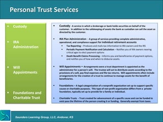 Personal Trust Services

    Custody                        Custody - A service in which a brokerage or bank holds securities on behalf of the
                                     customer. In addition to the safekeeping of assets the bank as custodian can sell the asset as
                                     directed by the customer.

                                    IRA Plan Administration - A group of services providing complete administrative,
    IRA                             operational, and compliance support for individual retirement accounts
                                           Tax Reporting – Produces and mails tax information to IRA owners and the IRS
     Administration
                                           Periodic Payment Notification and Calculation – Notifies you of IRA owners nearing
                                            critical ages to elect payment options
                                           Death Benefit Claims Processing – Informs you and beneficiaries of payment options,
                                            and notifies you of how and when to disburse assets.


    Will                           Will Appointments – Arrangements were a trust department is appointed as the
                                     administrator for a person’s will. The trustee will act to distribute assets according to the
     Appointments                    provisions of a will, pay final expenses and file tax returns. Will appointments often include
                                     arrangements for the creation of a trust to continue to manage assets for the benefit of
                                     beneficiaries.

                                    Foundations – A legal categorization of a nonprofit organization set up to support specific
                                     causes or charitable purposes. This type of non-profit organization differs from a private
    Foundations and                 foundation, typically set up to provide for a family or individual.

     Charitable Trust               Charitable Trusts - Trust created for advancement of a specific cause and can be funded to
                                     exist pass the lifetime of the person creating it or funding. Generally exempt from taxes.




      Saunders Learning Group, LLC, Andover, KS
 