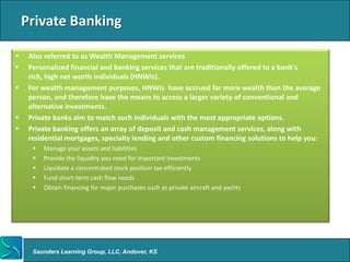 Private Banking

    Also referred to as Wealth Management services
    Personalized financial and banking services that are traditionally offered to a bank's
     rich, high net worth individuals (HNWIs).
    For wealth management purposes, HNWIs have accrued far more wealth than the average
     person, and therefore have the means to access a larger variety of conventional and
     alternative investments.
    Private banks aim to match such individuals with the most appropriate options.
    Private banking offers an array of deposit and cash management services, along with
     residential mortgages, specialty lending and other custom financing solutions to help you:
         Manage your assets and liabilities
         Provide the liquidity you need for important investments
         Liquidate a concentrated stock position tax-efficiently
         Fund short-term cash flow needs
         Obtain financing for major purchases such as private aircraft and yachts




      Saunders Learning Group, LLC, Andover, KS
 