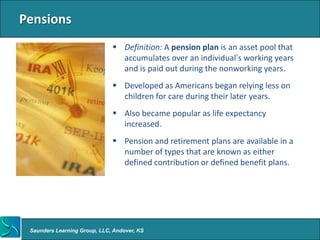 Pensions
                               Definition: A pension plan is an asset pool that
                                accumulates over an individual’s working years
                                and is paid out during the nonworking years.
                               Developed as Americans began relying less on
                                children for care during their later years.
                               Also became popular as life expectancy
                                increased.
                               Pension and retirement plans are available in a
                                number of types that are known as either
                                defined contribution or defined benefit plans.




 Saunders Learning Group, LLC, Andover, KS
 
