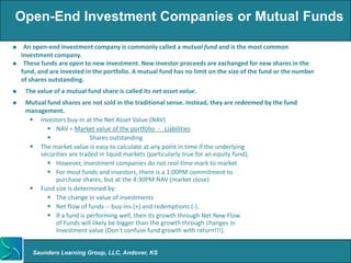 Open-End Investment Companies or Mutual Funds

    An open-end investment company is commonly called a mutual fund and is the most common
    investment company.
    These funds are open to new investment. New investor proceeds are exchanged for new shares in the
    fund, and are invested in the portfolio. A mutual fund has no limit on the size of the fund or the number
    of shares outstanding.
    The value of a mutual fund share is called its net asset value.
    Mutual fund shares are not sold in the traditional sense. Instead, they are redeemed by the fund
     management.
       Investors buy-in at the Net Asset Value (NAV)
             NAV = Market value of the portfolio - Liabilities
                           Shares outstanding
       The market value is easy to calculate at any point in time if the underlying
         securities are traded in liquid markets (particularly true for an equity fund),
             However, investment companies do not real-time mark to market
             For most funds and investors, there is a 1:00PM commitment to
               purchase shares, but at the 4:30PM NAV (market close)
       Fund size is determined by:
             The change in value of investments
             Net flow of funds -- buy-ins (+) and redemptions (-).
             If a fund is performing well, then its growth through Net New Flow
               of Funds will likely be bigger than the growth through changes in
               Investment value (Don’t confuse fund growth with return!!!).


        Saunders Learning Group, LLC, Andover, KS
 