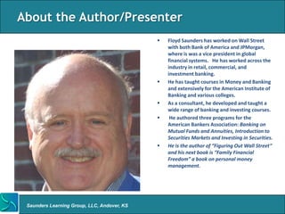 About the Author/Presenter
                                                Floyd Saunders has worked on Wall Street
                                                 with both Bank of America and JPMorgan,
                                                 where is was a vice president in global
                                                 financial systems. He has worked across the
                                                 industry in retail, commercial, and
                                                 investment banking.
                                                He has taught courses in Money and Banking
                                                 and extensively for the American Institute of
                                                 Banking and various colleges.
                                                As a consultant, he developed and taught a
                                                 wide range of banking and investing courses.
                                                 He authored three programs for the
                                                 American Bankers Association: Banking on
                                                 Mutual Funds and Annuities, Introduction to
                                                 Securities Markets and Investing in Securities.
                                                He is the author of “Figuring Out Wall Street”
                                                 and his next book is “Family Financial
                                                 Freedom” a book on personal money
                                                 management.




 Saunders Learning Group, LLC, Andover, KS
 