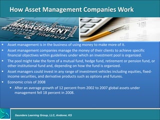 How Asset Management Companies Work



   Asset management is in the business of using money to make more of it.
   Asset management companies manage the money of their clients to achieve specific
    financial objectives within guidelines under which an investment pool is organized.
   The pool might take the form of a mutual fund, hedge fund, retirement or pension fund, or
    other institutional fund and, depending on how the fund is organized.
   Asset managers could invest in any range of investment vehicles including equities, fixed-
    income securities, and derivative products such as options and futures.
   Economic crisis of 2008
       After an average growth of 12 percent from 2002 to 2007 global assets under
        management fell 18 percent in 2008.




        Saunders Learning Group, LLC, Andover, KS
 