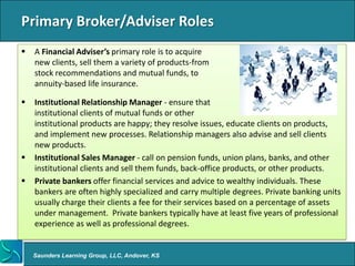 Primary Broker/Adviser Roles
   A Financial Adviser’s primary role is to acquire
    new clients, sell them a variety of products-from
    stock recommendations and mutual funds, to
    annuity-based life insurance.

   Institutional Relationship Manager - ensure that
    institutional clients of mutual funds or other
    institutional products are happy; they resolve issues, educate clients on products,
    and implement new processes. Relationship managers also advise and sell clients
    new products.
   Institutional Sales Manager - call on pension funds, union plans, banks, and other
    institutional clients and sell them funds, back-office products, or other products.
   Private bankers offer financial services and advice to wealthy individuals. These
    bankers are often highly specialized and carry multiple degrees. Private banking units
    usually charge their clients a fee for their services based on a percentage of assets
    under management. Private bankers typically have at least five years of professional
    experience as well as professional degrees.


    Saunders Learning Group, LLC, Andover, KS
 