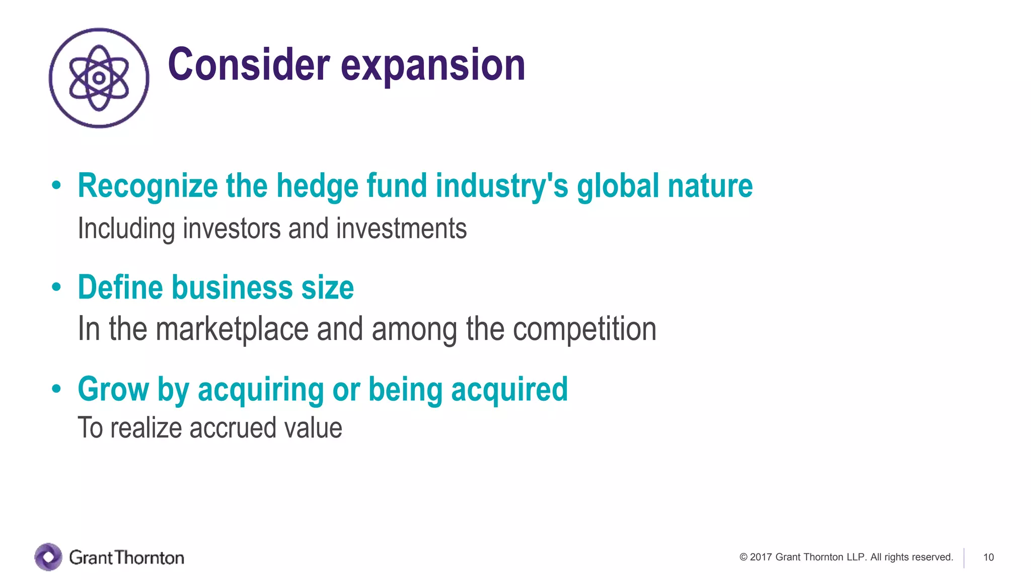 © 2017 Grant Thornton LLP. All rights reserved. 10
Consider expansion
• Recognize the hedge fund industry's global nature
Including investors and investments
• Define business size
In the marketplace and among the competition
• Grow by acquiring or being acquired
To realize accrued value
 