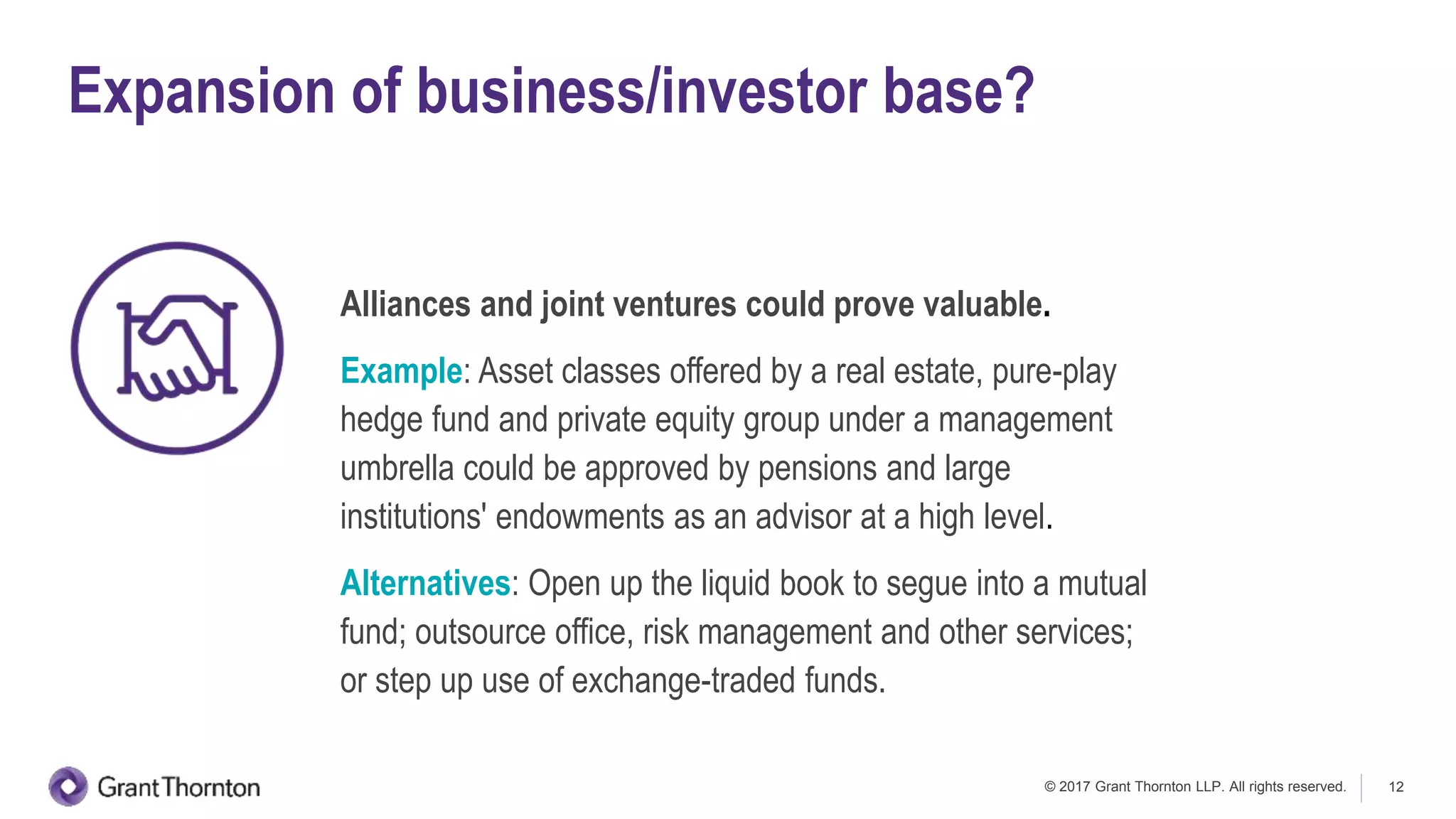 © 2017 Grant Thornton LLP. All rights reserved. 12
Expansion of business/investor base?
Alliances and joint ventures could prove valuable.
Example: Asset classes offered by a real estate, pure-play
hedge fund and private equity group under a management
umbrella could be approved by pensions and large
institutions' endowments as an advisor at a high level.
Alternatives: Open up the liquid book to segue into a mutual
fund; outsource office, risk management and other services;
or step up use of exchange-traded funds.
 