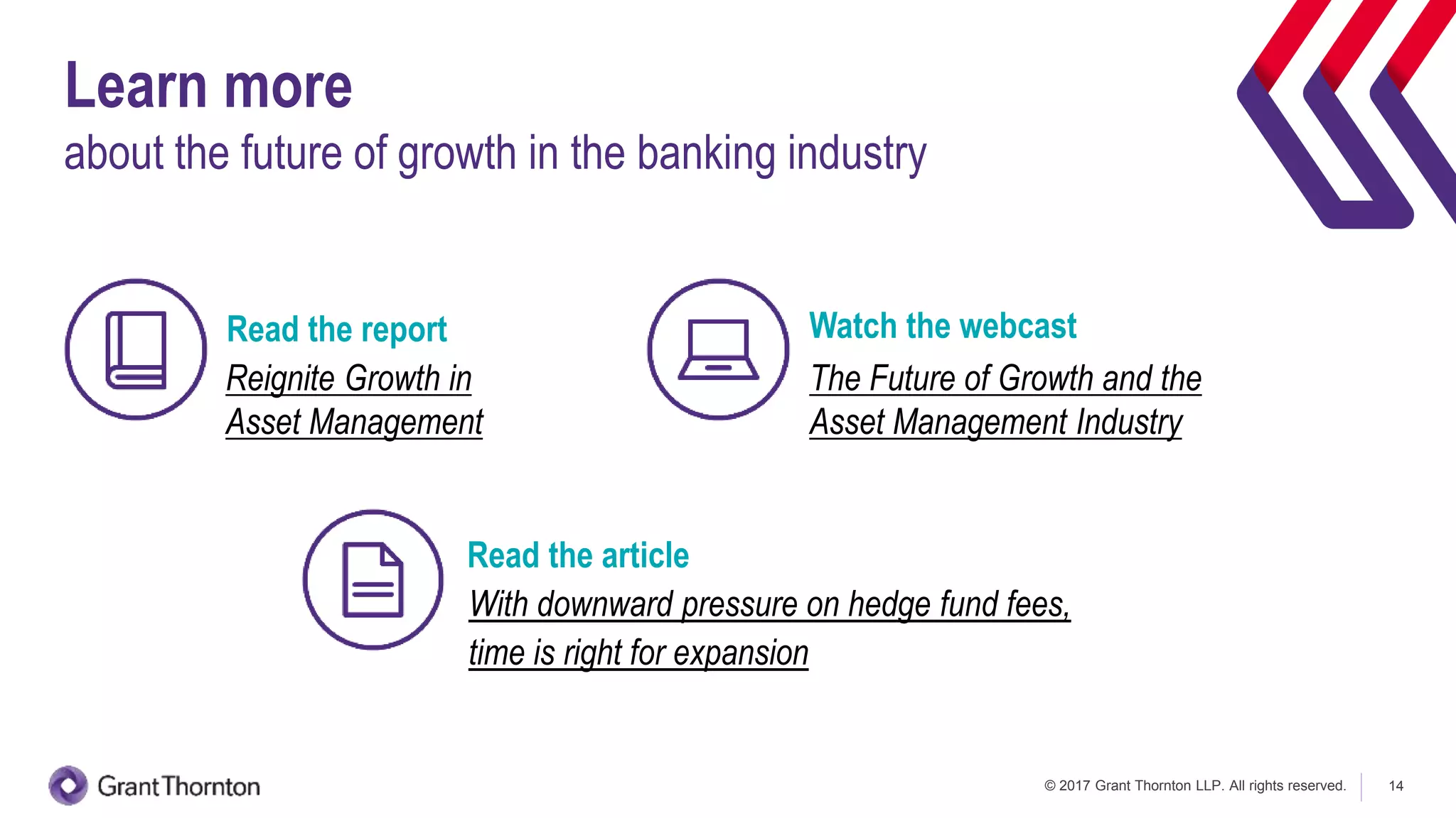 © 2017 Grant Thornton LLP. All rights reserved. 14
Learn more
about the future of growth in the banking industry
Reignite Growth in
Asset Management
The Future of Growth and the
Asset Management Industry
Watch the webcastRead the report
With downward pressure on hedge fund fees,
time is right for expansion
Read the article
 