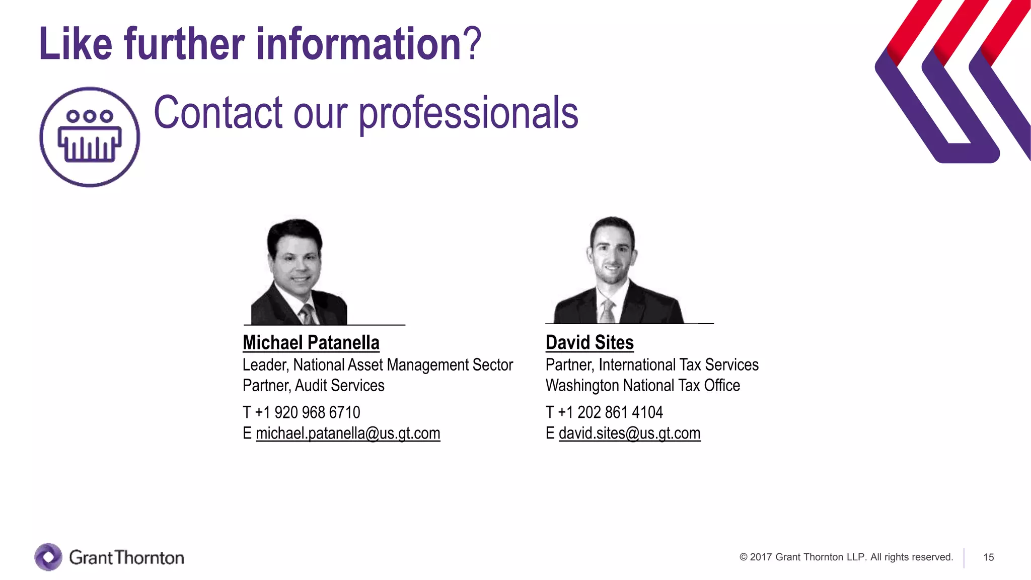 © 2017 Grant Thornton LLP. All rights reserved. 15
Michael Patanella
Leader, National Asset Management Sector
Partner, Audit Services
T +1 920 968 6710
E michael.patanella@us.gt.com
David Sites
Partner, International Tax Services
Washington National Tax Office
T +1 202 861 4104
E david.sites@us.gt.com
Like further information?
Contact our professionals
 