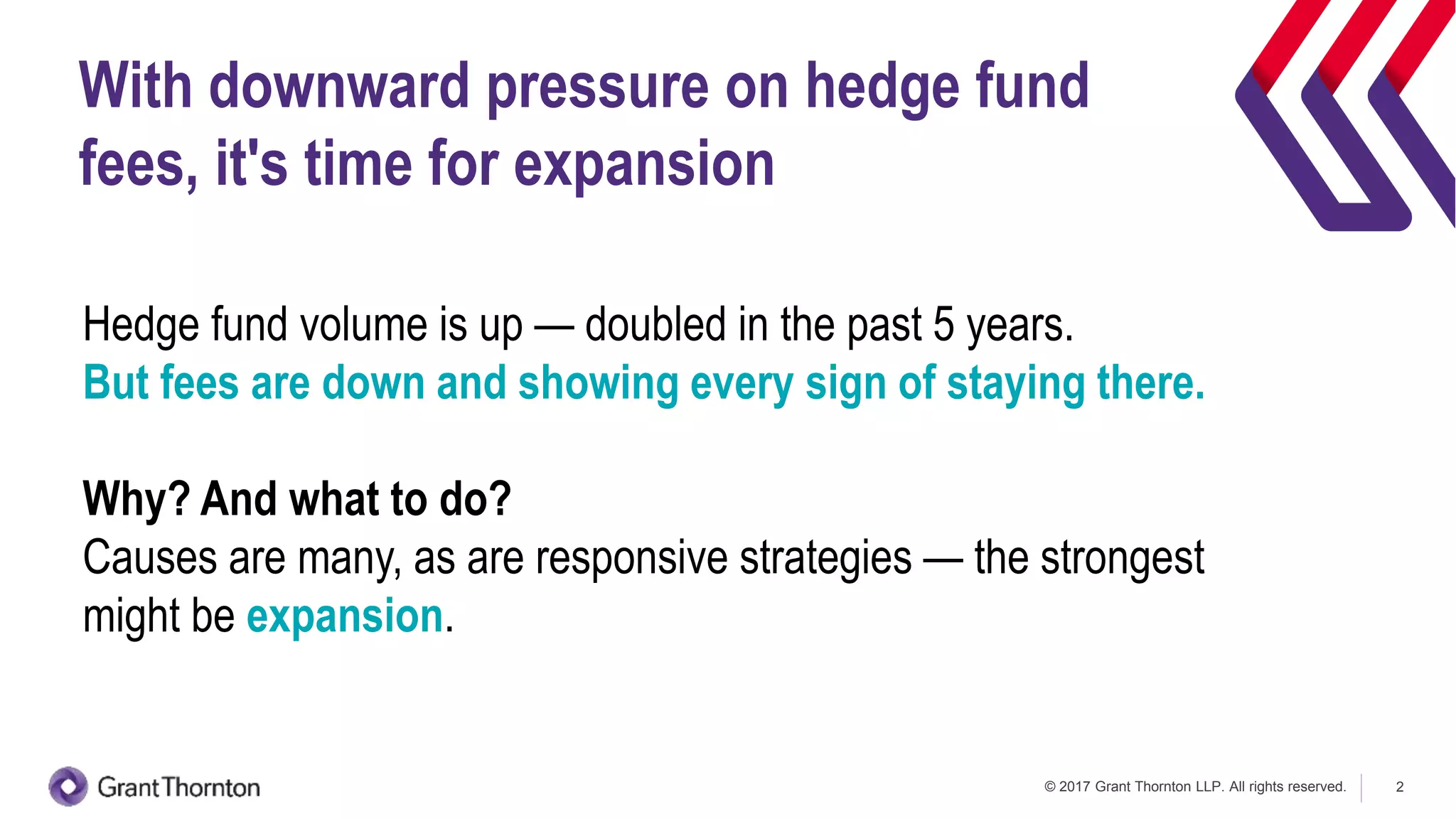 © 2017 Grant Thornton LLP. All rights reserved. 2
With downward pressure on hedge fund
fees, it's time for expansion
Hedge fund volume is up — doubled in the past 5 years.
But fees are down and showing every sign of staying there.
Why? And what to do?
Causes are many, as are responsive strategies — the strongest
might be expansion.
 