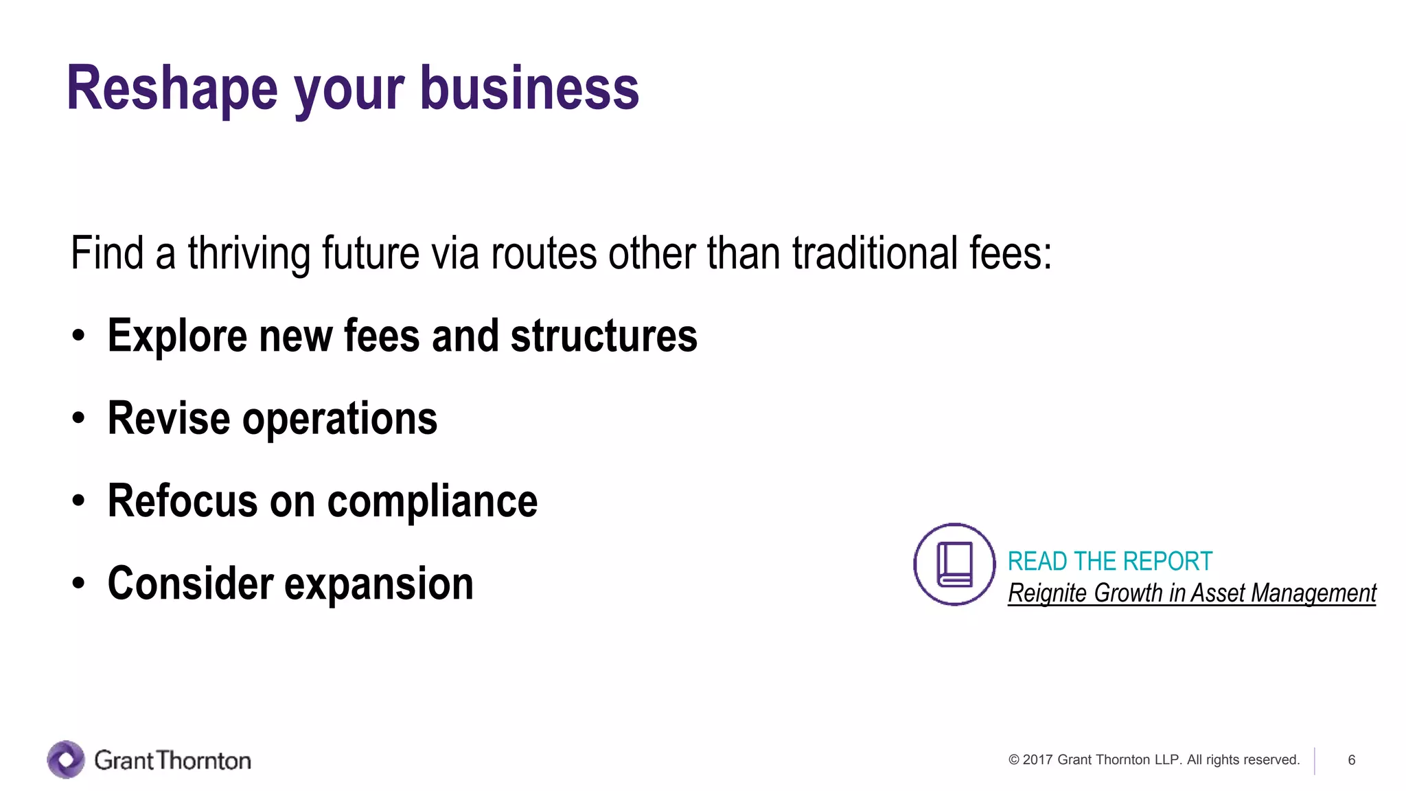 © 2017 Grant Thornton LLP. All rights reserved. 6
Reshape your business
Find a thriving future via routes other than traditional fees:
• Explore new fees and structures
• Revise operations
• Refocus on compliance
• Consider expansion
READ THE REPORT
Reignite Growth in Asset Management
 