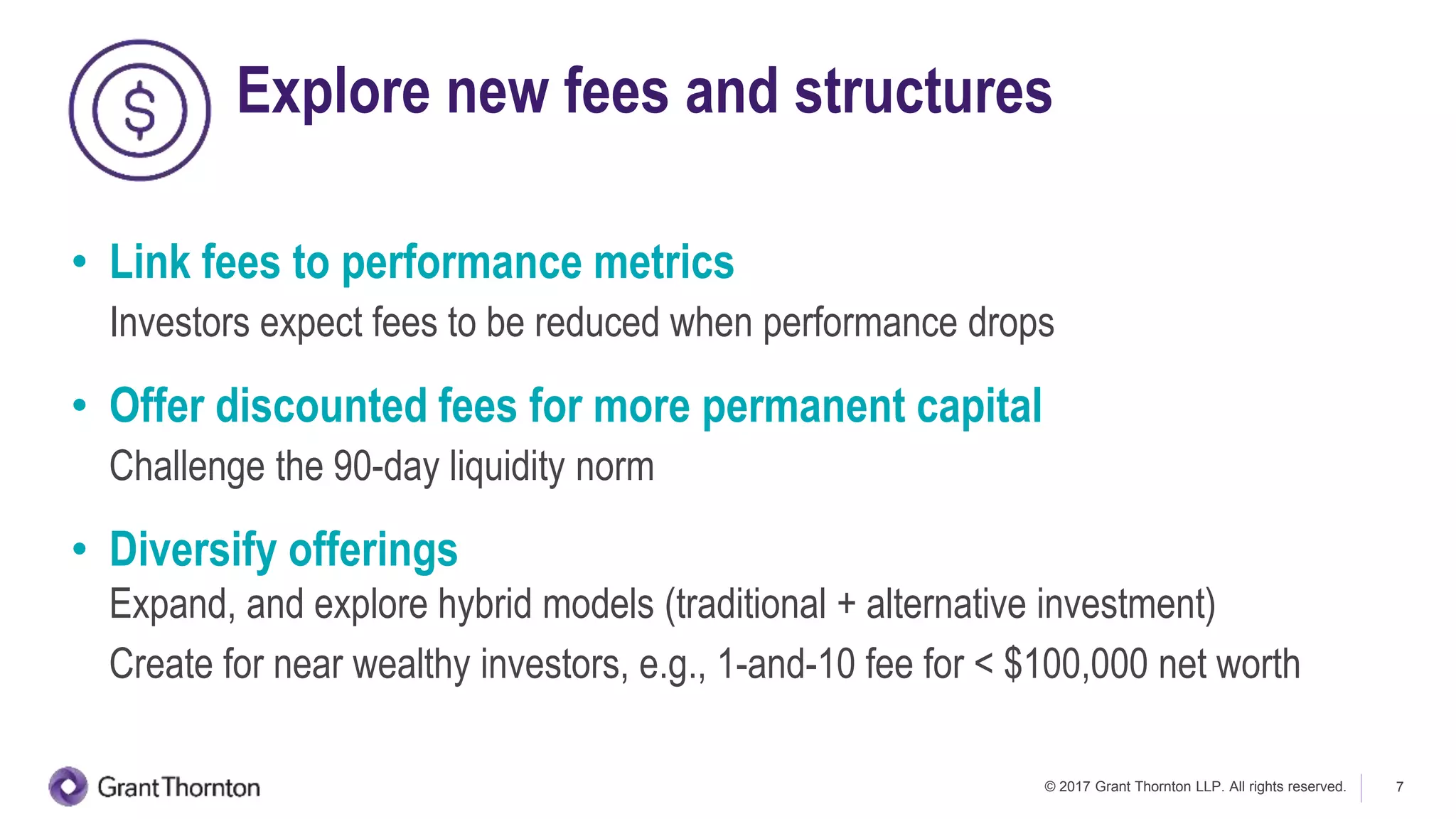 © 2017 Grant Thornton LLP. All rights reserved. 7
Explore new fees and structures
• Link fees to performance metrics
Investors expect fees to be reduced when performance drops
• Offer discounted fees for more permanent capital
Challenge the 90-day liquidity norm
• Diversify offerings
Expand, and explore hybrid models (traditional + alternative investment)
Create for near wealthy investors, e.g., 1-and-10 fee for < $100,000 net worth
 