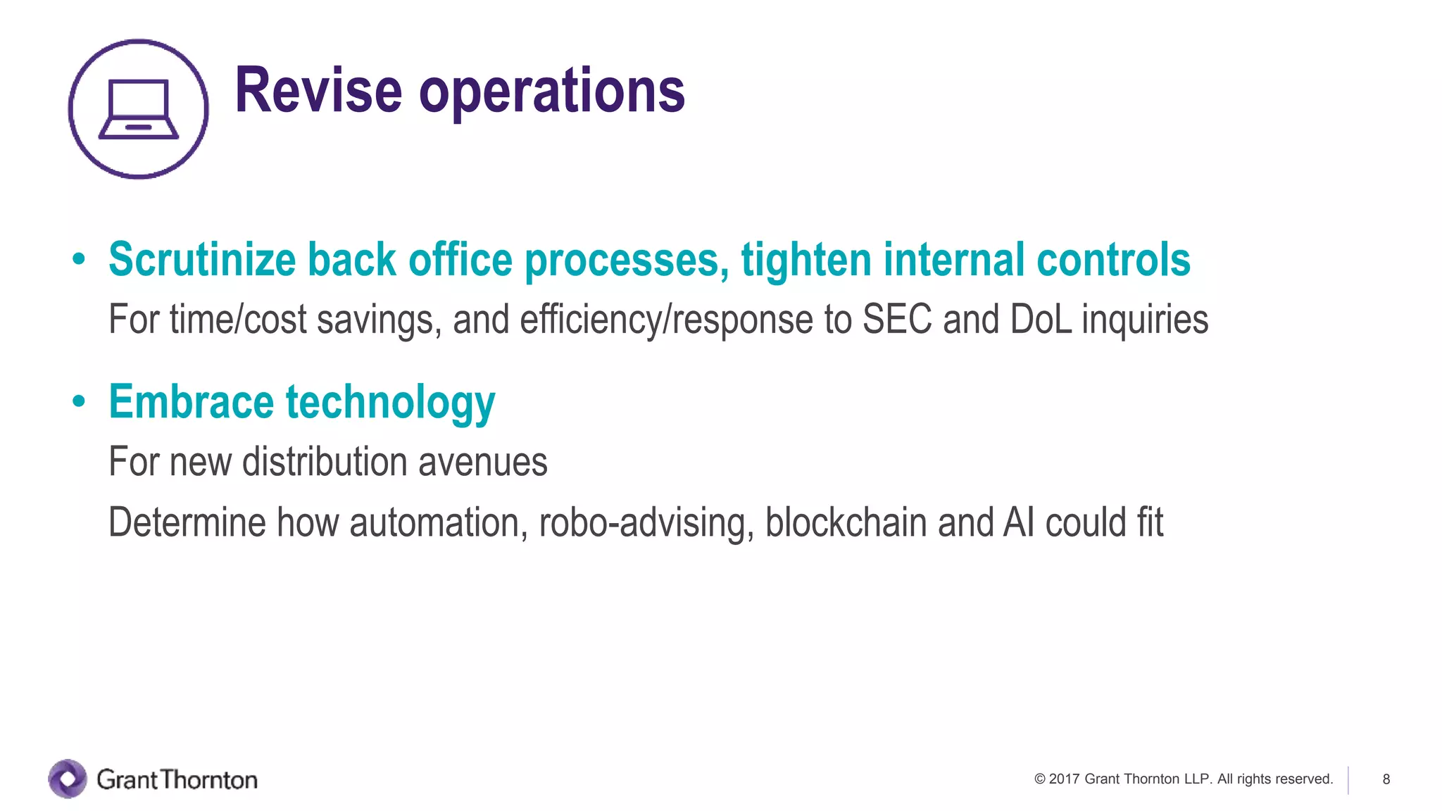 © 2017 Grant Thornton LLP. All rights reserved. 8
Revise operations
• Scrutinize back office processes, tighten internal controls
For time/cost savings, and efficiency/response to SEC and DoL inquiries
• Embrace technology
For new distribution avenues
Determine how automation, robo-advising, blockchain and AI could fit
 