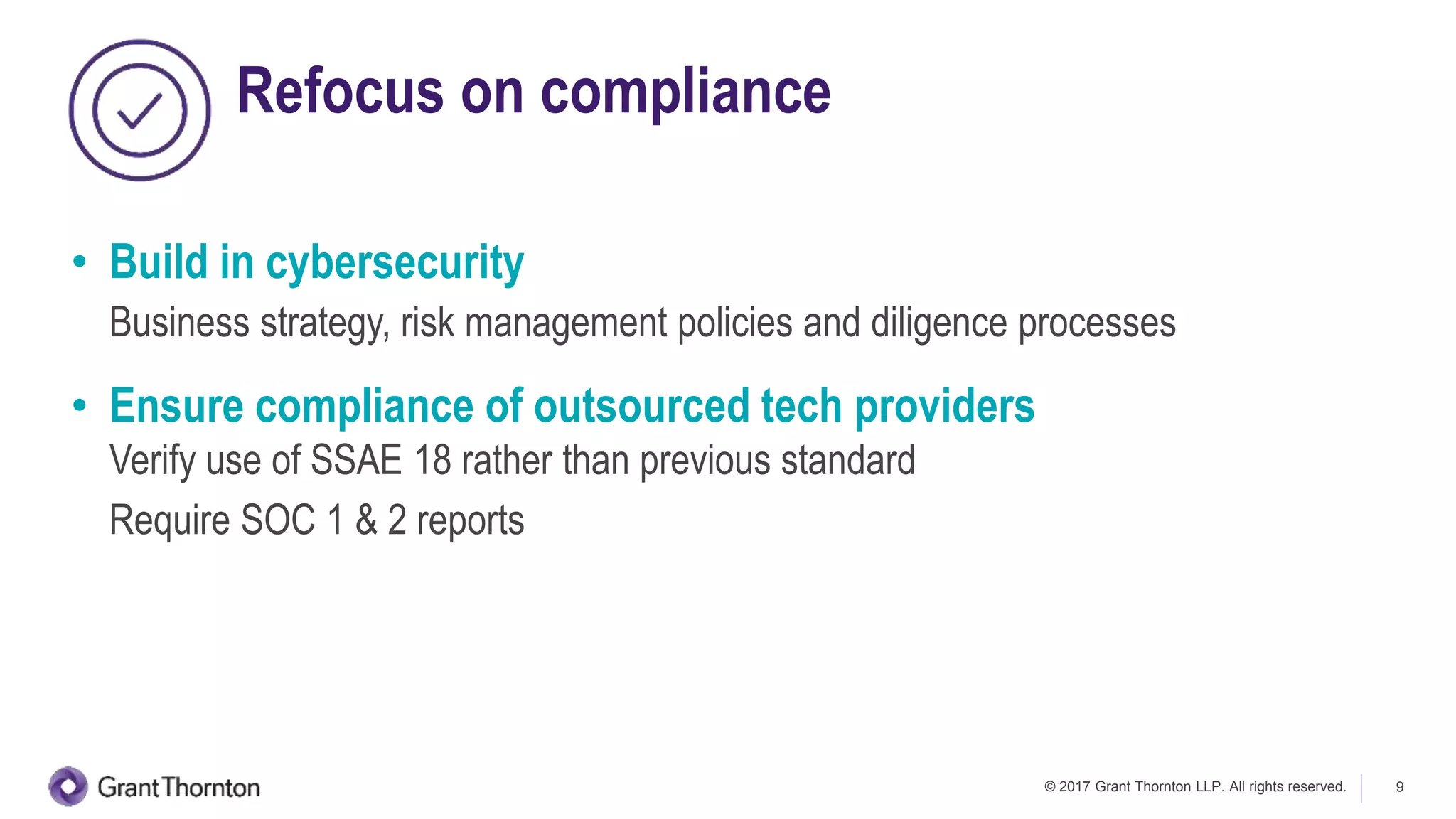 © 2017 Grant Thornton LLP. All rights reserved. 9
Refocus on compliance
• Build in cybersecurity
Business strategy, risk management policies and diligence processes
• Ensure compliance of outsourced tech providers
Verify use of SSAE 18 rather than previous standard
Require SOC 1 & 2 reports
 
