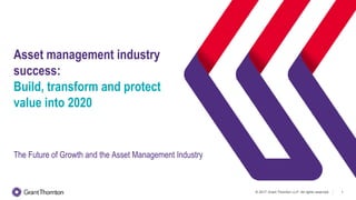 © 2017 Grant Thornton LLP. All rights reserved. 1
Asset management industry
success:
Build, transform and protect
value into 2020
The Future of Growth and the Asset Management Industry
 