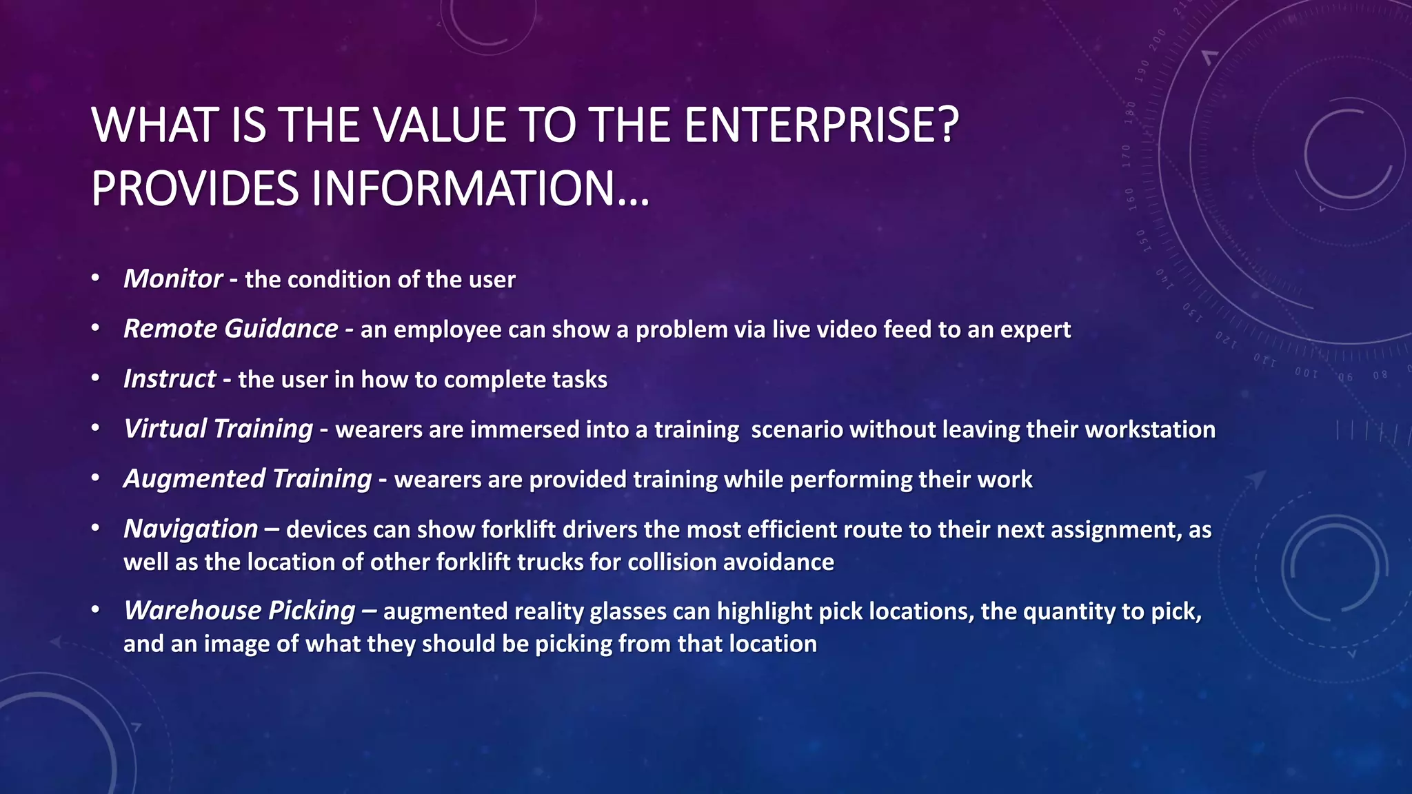 WHAT IS THE VALUE TO THE ENTERPRISE?
PROVIDES INFORMATION…
• Monitor - the condition of the user
• Remote Guidance - an employee can show a problem via live video feed to an expert
• Instruct - the user in how to complete tasks
• Virtual Training - wearers are immersed into a training scenario without leaving their workstation
• Augmented Training - wearers are provided training while performing their work
• Navigation – devices can show forklift drivers the most efficient route to their next assignment, as
well as the location of other forklift trucks for collision avoidance
• Warehouse Picking – augmented reality glasses can highlight pick locations, the quantity to pick,
and an image of what they should be picking from that location
 