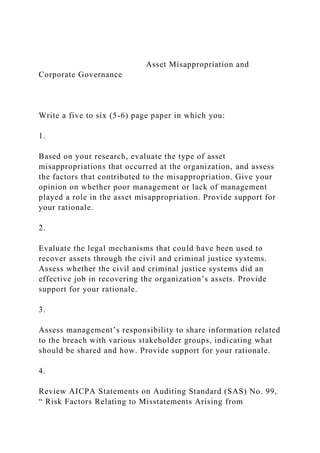 Asset Misappropriation and
Corporate Governance
Write a five to six (5-6) page paper in which you:
1.
Based on your research, evaluate the type of asset
misappropriations that occurred at the organization, and assess
the factors that contributed to the misappropriation. Give your
opinion on whether poor management or lack of management
played a role in the asset misappropriation. Provide support for
your rationale.
2.
Evaluate the legal mechanisms that could have been used to
recover assets through the civil and criminal justice systems.
Assess whether the civil and criminal justice systems did an
effective job in recovering the organization’s assets. Provide
support for your rationale.
3.
Assess management’s responsibility to share information related
to the breach with various stakeholder groups, indicating what
should be shared and how. Provide support for your rationale.
4.
Review AICPA Statements on Auditing Standard (SAS) No. 99,
“ Risk Factors Relating to Misstatements Arising from
 