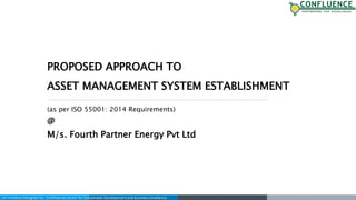 An Initiative Designed by : Confluence Center for Sustainable Development and Business Excellence
PROPOSED APPROACH TO
ASSET MANAGEMENT SYSTEM ESTABLISHMENT
(as per ISO 55001: 2014 Requirements)
@
M/s. Fourth Partner Energy Pvt Ltd
 