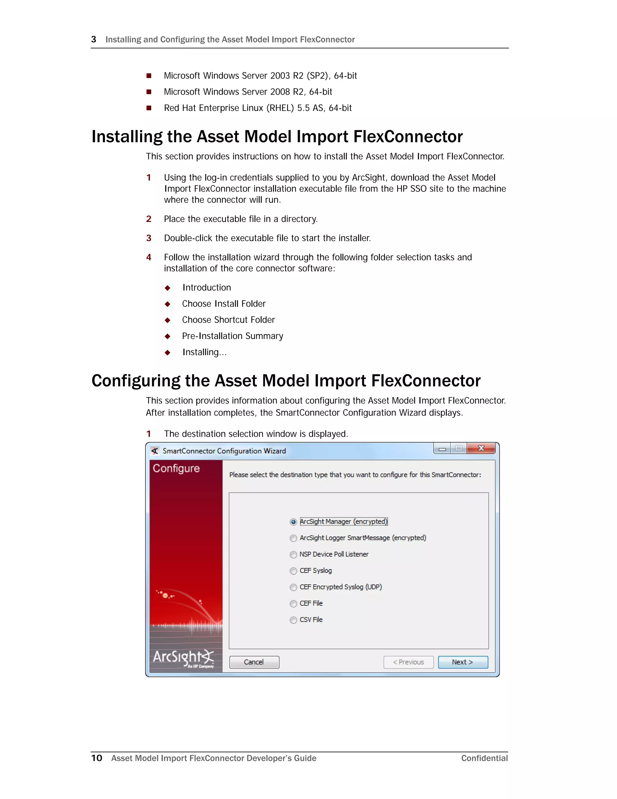 3 Installing and Configuring the Asset Model Import FlexConnector
10 Asset Model Import FlexConnector Developer’s Guide Confidential
 Microsoft Windows Server 2003 R2 (SP2), 64-bit
 Microsoft Windows Server 2008 R2, 64-bit
 Red Hat Enterprise Linux (RHEL) 5.5 AS, 64-bit
Installing the Asset Model Import FlexConnector
This section provides instructions on how to install the Asset Model Import FlexConnector.
1 Using the log-in credentials supplied to you by ArcSight, download the Asset Model
Import FlexConnector installation executable file from the HP SSO site to the machine
where the connector will run.
2 Place the executable file in a directory.
3 Double-click the executable file to start the installer.
4 Follow the installation wizard through the following folder selection tasks and
installation of the core connector software:
 Introduction
 Choose Install Folder
 Choose Shortcut Folder
 Pre-Installation Summary
 Installing...
Configuring the Asset Model Import FlexConnector
This section provides information about configuring the Asset Model Import FlexConnector.
After installation completes, the SmartConnector Configuration Wizard displays.
1 The destination selection window is displayed.
 