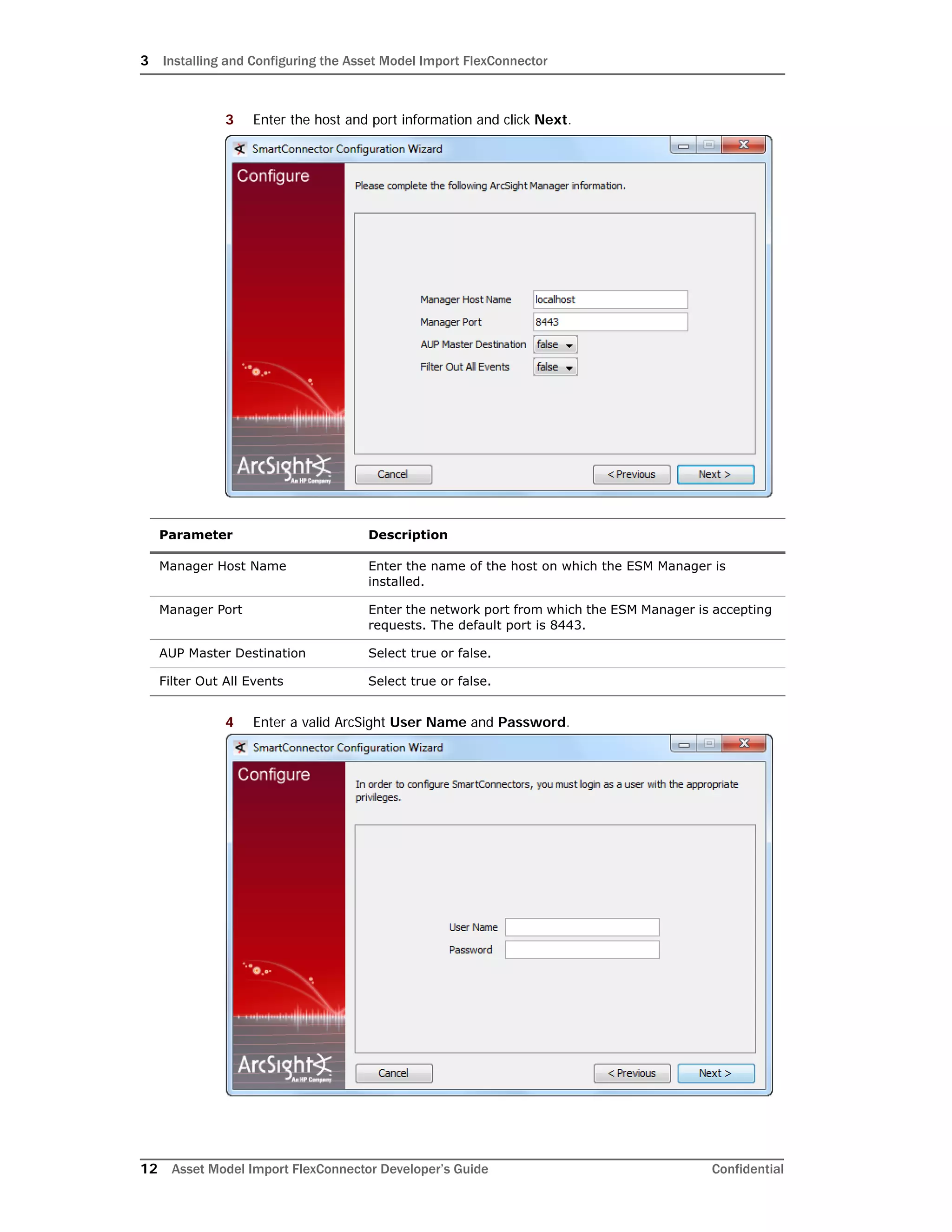 3 Installing and Configuring the Asset Model Import FlexConnector
12 Asset Model Import FlexConnector Developer’s Guide Confidential
3 Enter the host and port information and click Next.
4 Enter a valid ArcSight User Name and Password.
Parameter Description
Manager Host Name Enter the name of the host on which the ESM Manager is
installed.
Manager Port Enter the network port from which the ESM Manager is accepting
requests. The default port is 8443.
AUP Master Destination Select true or false.
Filter Out All Events Select true or false.
 
