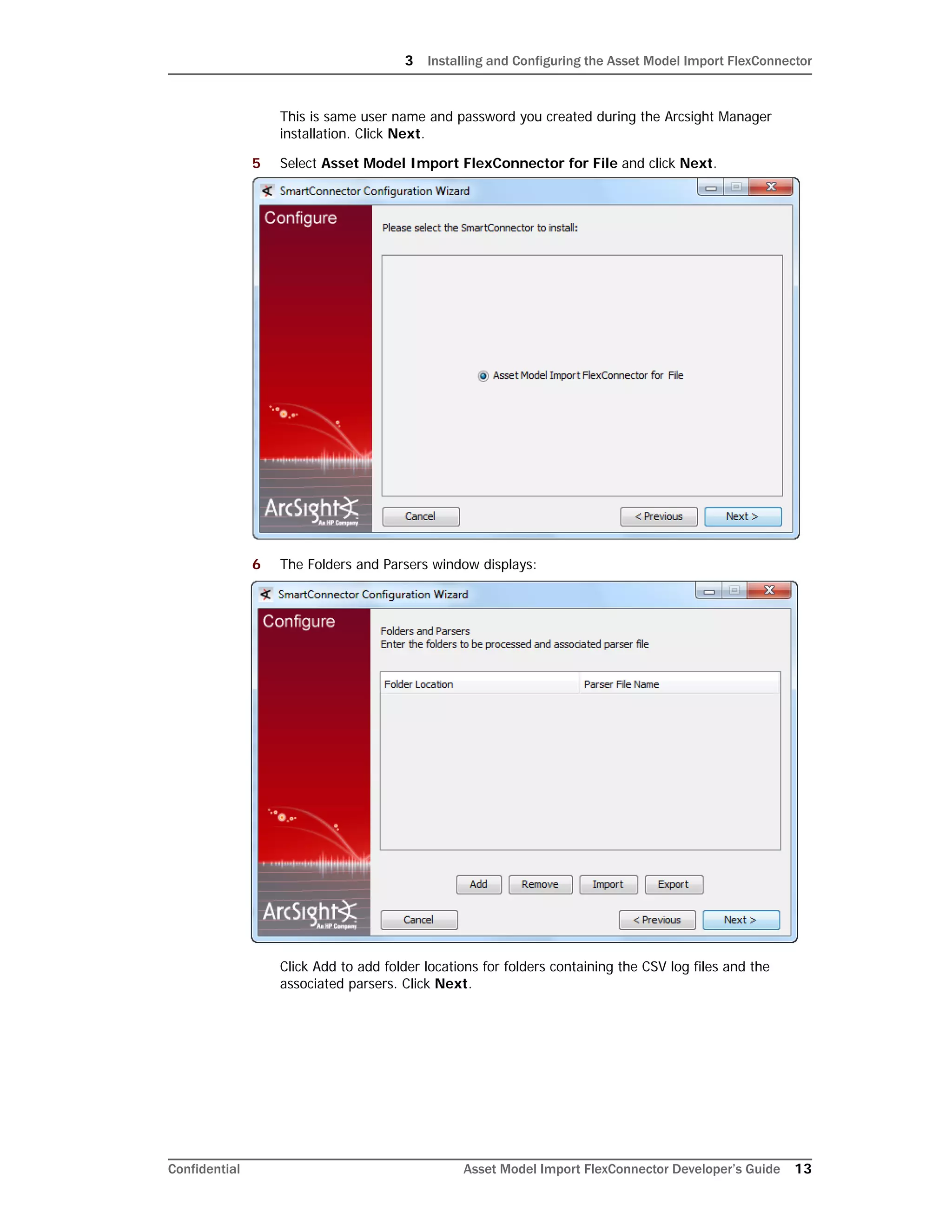 3 Installing and Configuring the Asset Model Import FlexConnector
Confidential Asset Model Import FlexConnector Developer’s Guide 13
This is same user name and password you created during the Arcsight Manager
installation. Click Next.
5 Select Asset Model Import FlexConnector for File and click Next.
6 The Folders and Parsers window displays:
Click Add to add folder locations for folders containing the CSV log files and the
associated parsers. Click Next.
 