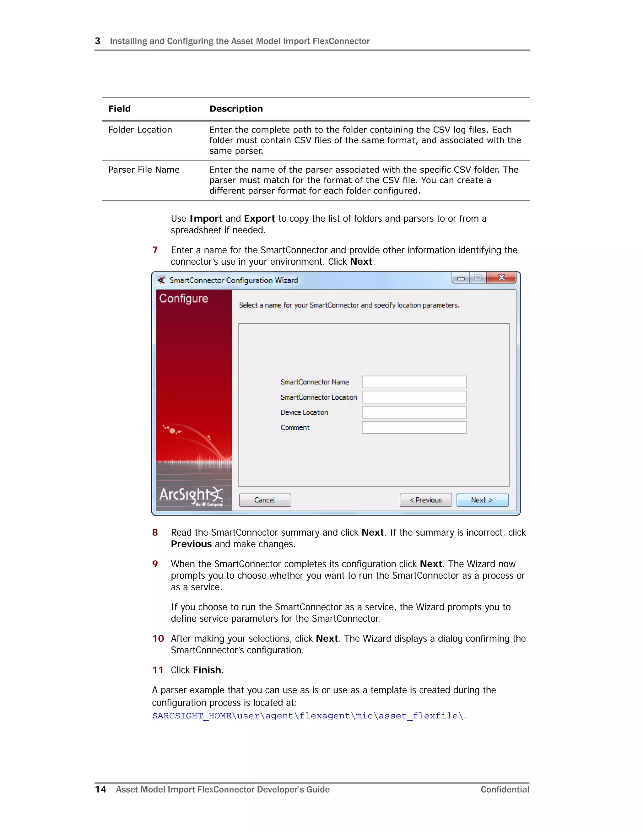 3 Installing and Configuring the Asset Model Import FlexConnector
14 Asset Model Import FlexConnector Developer’s Guide Confidential
Use Import and Export to copy the list of folders and parsers to or from a
spreadsheet if needed.
7 Enter a name for the SmartConnector and provide other information identifying the
connector’s use in your environment. Click Next.
8 Read the SmartConnector summary and click Next. If the summary is incorrect, click
Previous and make changes.
9 When the SmartConnector completes its configuration click Next. The Wizard now
prompts you to choose whether you want to run the SmartConnector as a process or
as a service.
If you choose to run the SmartConnector as a service, the Wizard prompts you to
define service parameters for the SmartConnector.
10 After making your selections, click Next. The Wizard displays a dialog confirming the
SmartConnector’s configuration.
11 Click Finish.
A parser example that you can use as is or use as a template is created during the
configuration process is located at:
$ARCSIGHT_HOMEuseragentflexagentmicasset_flexfile.
Field Description
Folder Location Enter the complete path to the folder containing the CSV log files. Each
folder must contain CSV files of the same format, and associated with the
same parser.
Parser File Name Enter the name of the parser associated with the specific CSV folder. The
parser must match for the format of the CSV file. You can create a
different parser format for each folder configured.
 