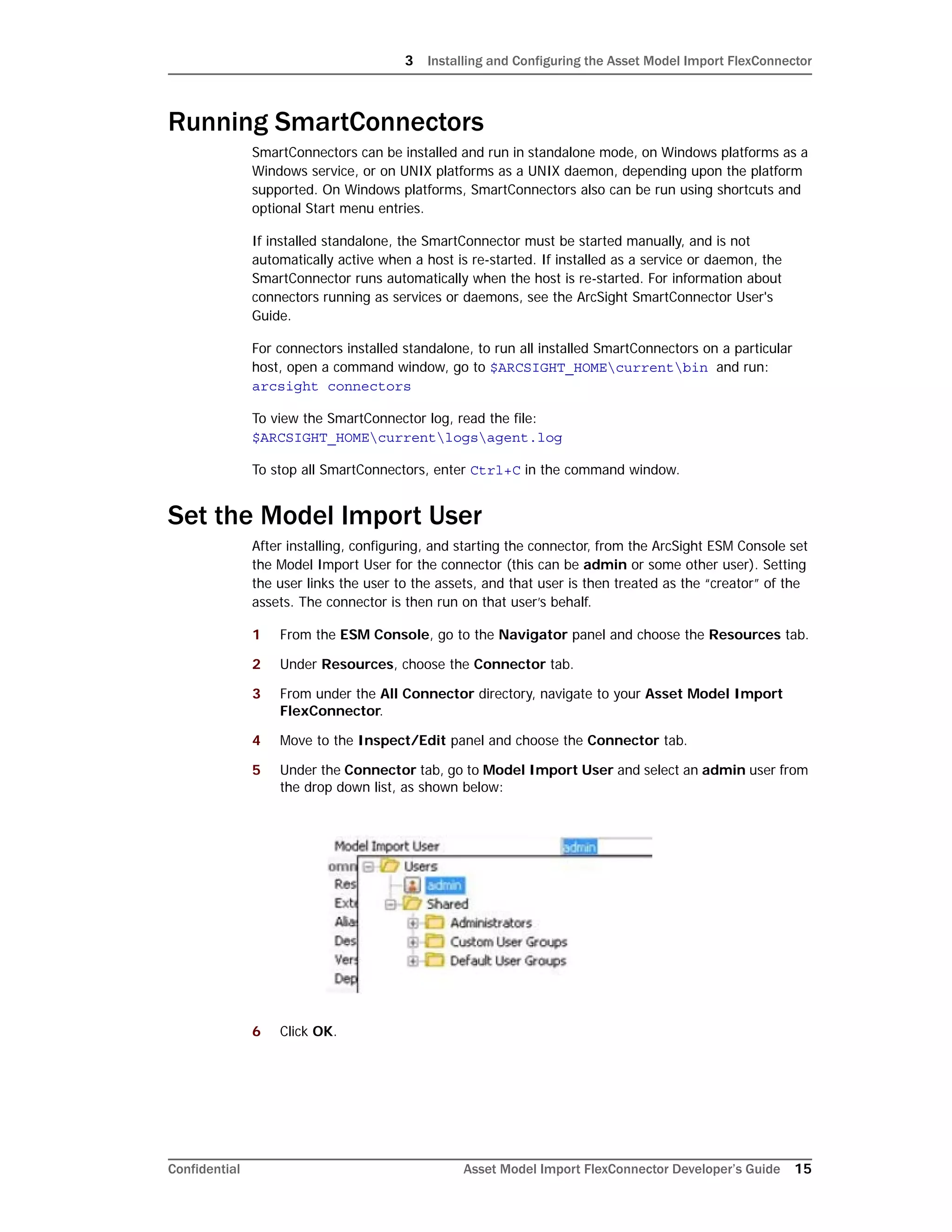 3 Installing and Configuring the Asset Model Import FlexConnector
Confidential Asset Model Import FlexConnector Developer’s Guide 15
Running SmartConnectors
SmartConnectors can be installed and run in standalone mode, on Windows platforms as a
Windows service, or on UNIX platforms as a UNIX daemon, depending upon the platform
supported. On Windows platforms, SmartConnectors also can be run using shortcuts and
optional Start menu entries.
If installed standalone, the SmartConnector must be started manually, and is not
automatically active when a host is re-started. If installed as a service or daemon, the
SmartConnector runs automatically when the host is re-started. For information about
connectors running as services or daemons, see the ArcSight SmartConnector User's
Guide.
For connectors installed standalone, to run all installed SmartConnectors on a particular
host, open a command window, go to $ARCSIGHT_HOMEcurrentbin and run:
arcsight connectors
To view the SmartConnector log, read the file:
$ARCSIGHT_HOMEcurrentlogsagent.log
To stop all SmartConnectors, enter Ctrl+C in the command window.
Set the Model Import User
After installing, configuring, and starting the connector, from the ArcSight ESM Console set
the Model Import User for the connector (this can be admin or some other user). Setting
the user links the user to the assets, and that user is then treated as the “creator” of the
assets. The connector is then run on that user’s behalf.
1 From the ESM Console, go to the Navigator panel and choose the Resources tab.
2 Under Resources, choose the Connector tab.
3 From under the All Connector directory, navigate to your Asset Model Import
FlexConnector.
4 Move to the Inspect/Edit panel and choose the Connector tab.
5 Under the Connector tab, go to Model Import User and select an admin user from
the drop down list, as shown below:
6 Click OK.
 