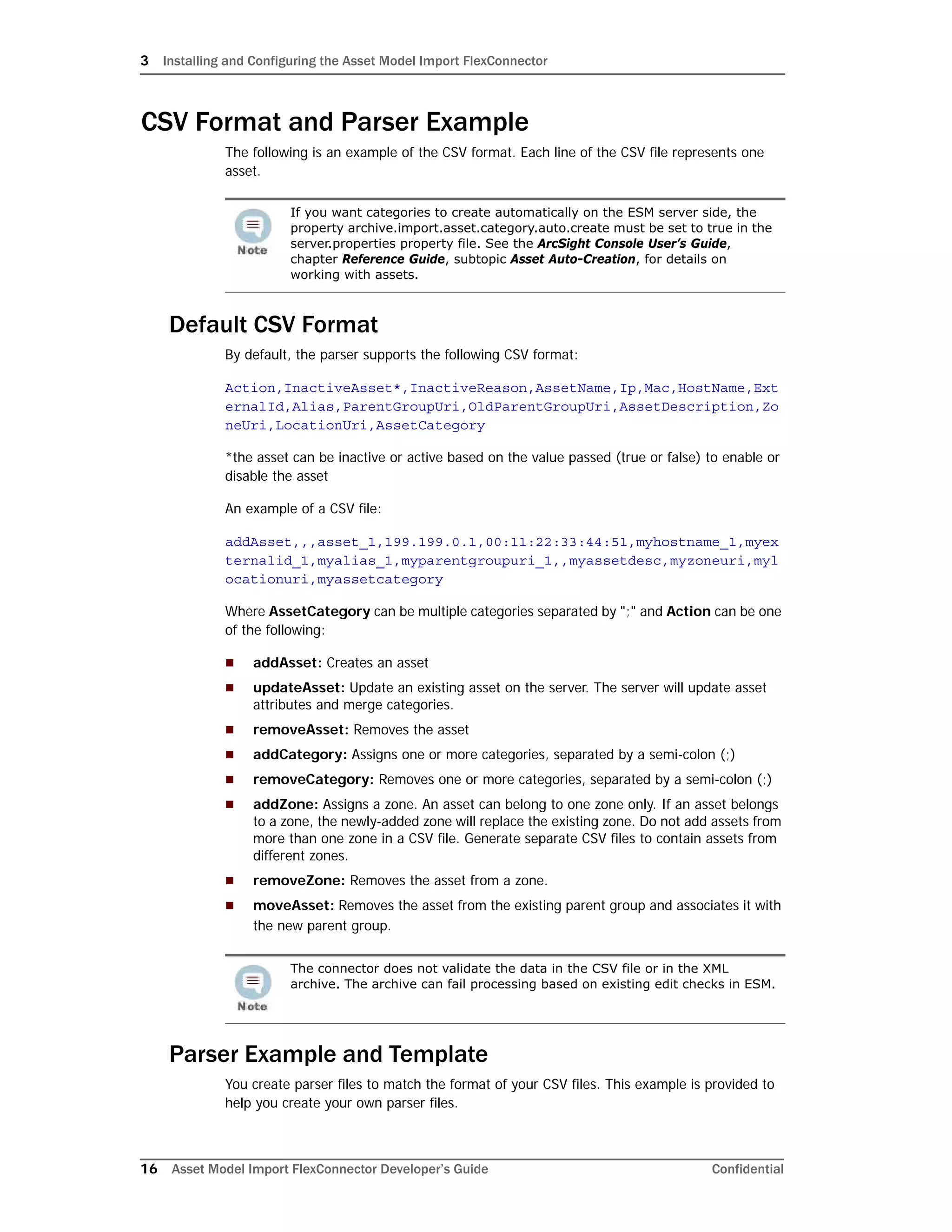 3 Installing and Configuring the Asset Model Import FlexConnector
16 Asset Model Import FlexConnector Developer’s Guide Confidential
CSV Format and Parser Example
The following is an example of the CSV format. Each line of the CSV file represents one
asset.
Default CSV Format
By default, the parser supports the following CSV format:
Action,InactiveAsset*,InactiveReason,AssetName,Ip,Mac,HostName,Ext
ernalId,Alias,ParentGroupUri,OldParentGroupUri,AssetDescription,Zo
neUri,LocationUri,AssetCategory
*the asset can be inactive or active based on the value passed (true or false) to enable or
disable the asset
An example of a CSV file:
addAsset,,,asset_1,199.199.0.1,00:11:22:33:44:51,myhostname_1,myex
ternalid_1,myalias_1,myparentgroupuri_1,,myassetdesc,myzoneuri,myl
ocationuri,myassetcategory
Where AssetCategory can be multiple categories separated by ";" and Action can be one
of the following:
 addAsset: Creates an asset
 updateAsset: Update an existing asset on the server. The server will update asset
attributes and merge categories.
 removeAsset: Removes the asset
 addCategory: Assigns one or more categories, separated by a semi-colon (;)
 removeCategory: Removes one or more categories, separated by a semi-colon (;)
 addZone: Assigns a zone. An asset can belong to one zone only. If an asset belongs
to a zone, the newly-added zone will replace the existing zone. Do not add assets from
more than one zone in a CSV file. Generate separate CSV files to contain assets from
different zones.
 removeZone: Removes the asset from a zone.
 moveAsset: Removes the asset from the existing parent group and associates it with
the new parent group.
Parser Example and Template
You create parser files to match the format of your CSV files. This example is provided to
help you create your own parser files.
If you want categories to create automatically on the ESM server side, the
property archive.import.asset.category.auto.create must be set to true in the
server.properties property file. See the ArcSight Console User’s Guide,
chapter Reference Guide, subtopic Asset Auto-Creation, for details on
working with assets.
The connector does not validate the data in the CSV file or in the XML
archive. The archive can fail processing based on existing edit checks in ESM.
 