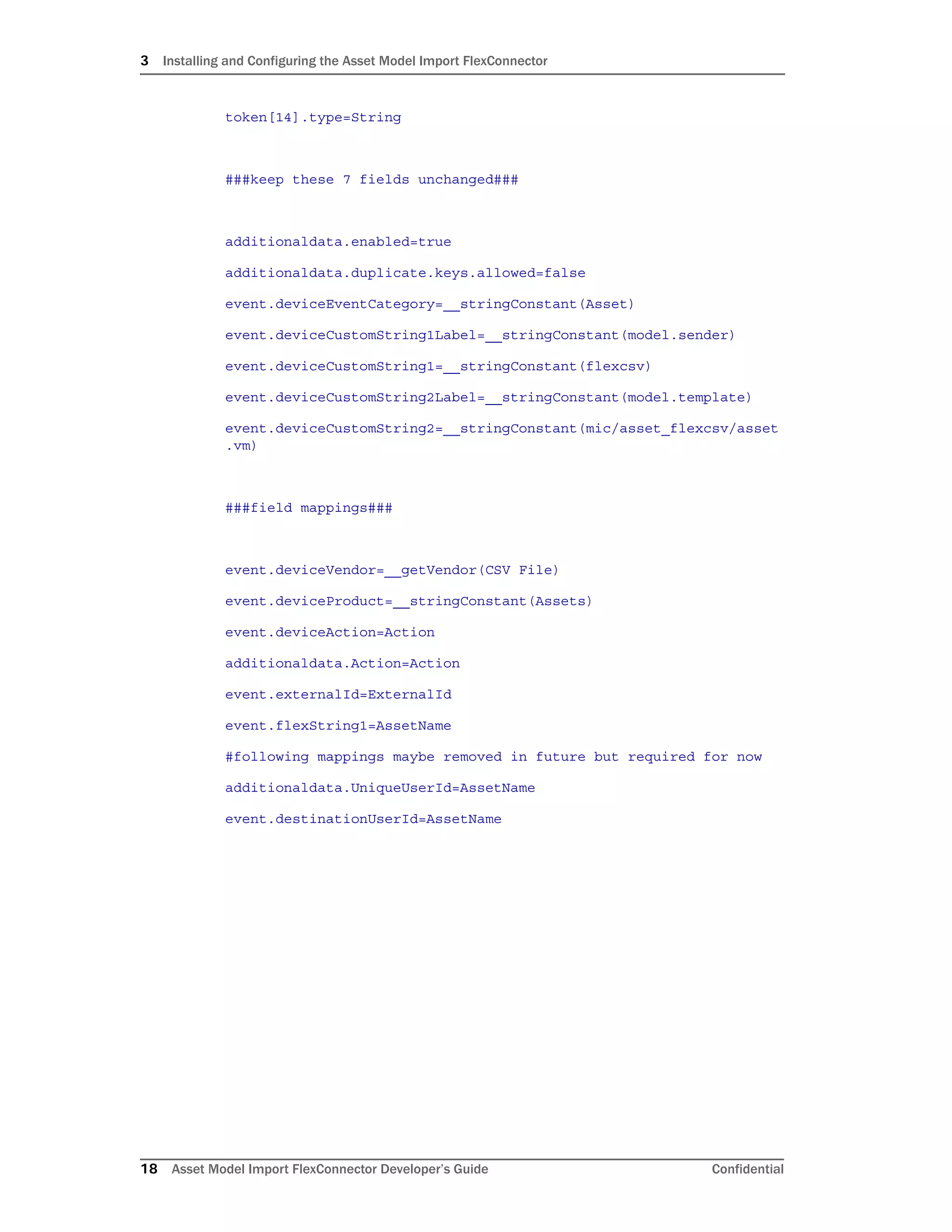 3 Installing and Configuring the Asset Model Import FlexConnector
18 Asset Model Import FlexConnector Developer’s Guide Confidential
token[14].type=String
###keep these 7 fields unchanged###
additionaldata.enabled=true
additionaldata.duplicate.keys.allowed=false
event.deviceEventCategory=__stringConstant(Asset)
event.deviceCustomString1Label=__stringConstant(model.sender)
event.deviceCustomString1=__stringConstant(flexcsv)
event.deviceCustomString2Label=__stringConstant(model.template)
event.deviceCustomString2=__stringConstant(mic/asset_flexcsv/asset
.vm)
###field mappings###
event.deviceVendor=__getVendor(CSV File)
event.deviceProduct=__stringConstant(Assets)
event.deviceAction=Action
additionaldata.Action=Action
event.externalId=ExternalId
event.flexString1=AssetName
#following mappings maybe removed in future but required for now
additionaldata.UniqueUserId=AssetName
event.destinationUserId=AssetName
 