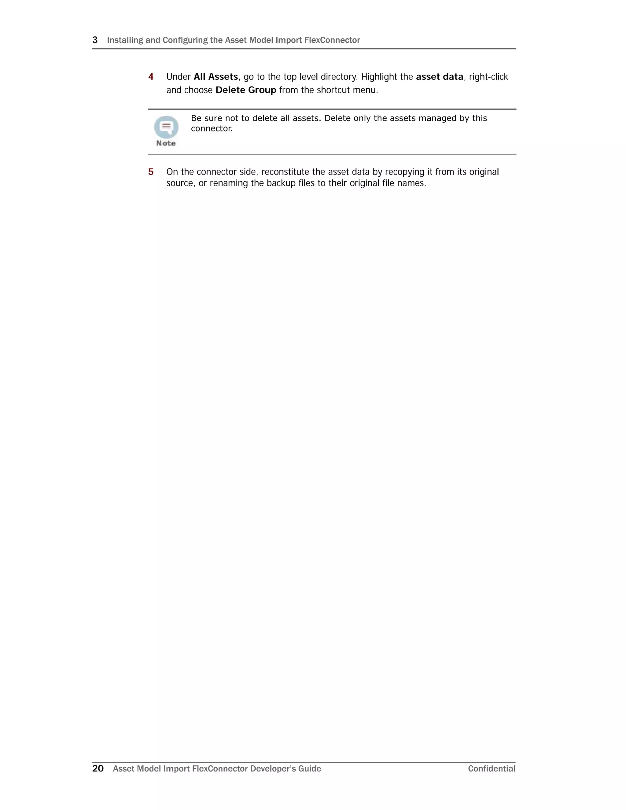 3 Installing and Configuring the Asset Model Import FlexConnector
20 Asset Model Import FlexConnector Developer’s Guide Confidential
4 Under All Assets, go to the top level directory. Highlight the asset data, right-click
and choose Delete Group from the shortcut menu.
5 On the connector side, reconstitute the asset data by recopying it from its original
source, or renaming the backup files to their original file names.
Be sure not to delete all assets. Delete only the assets managed by this
connector.
 