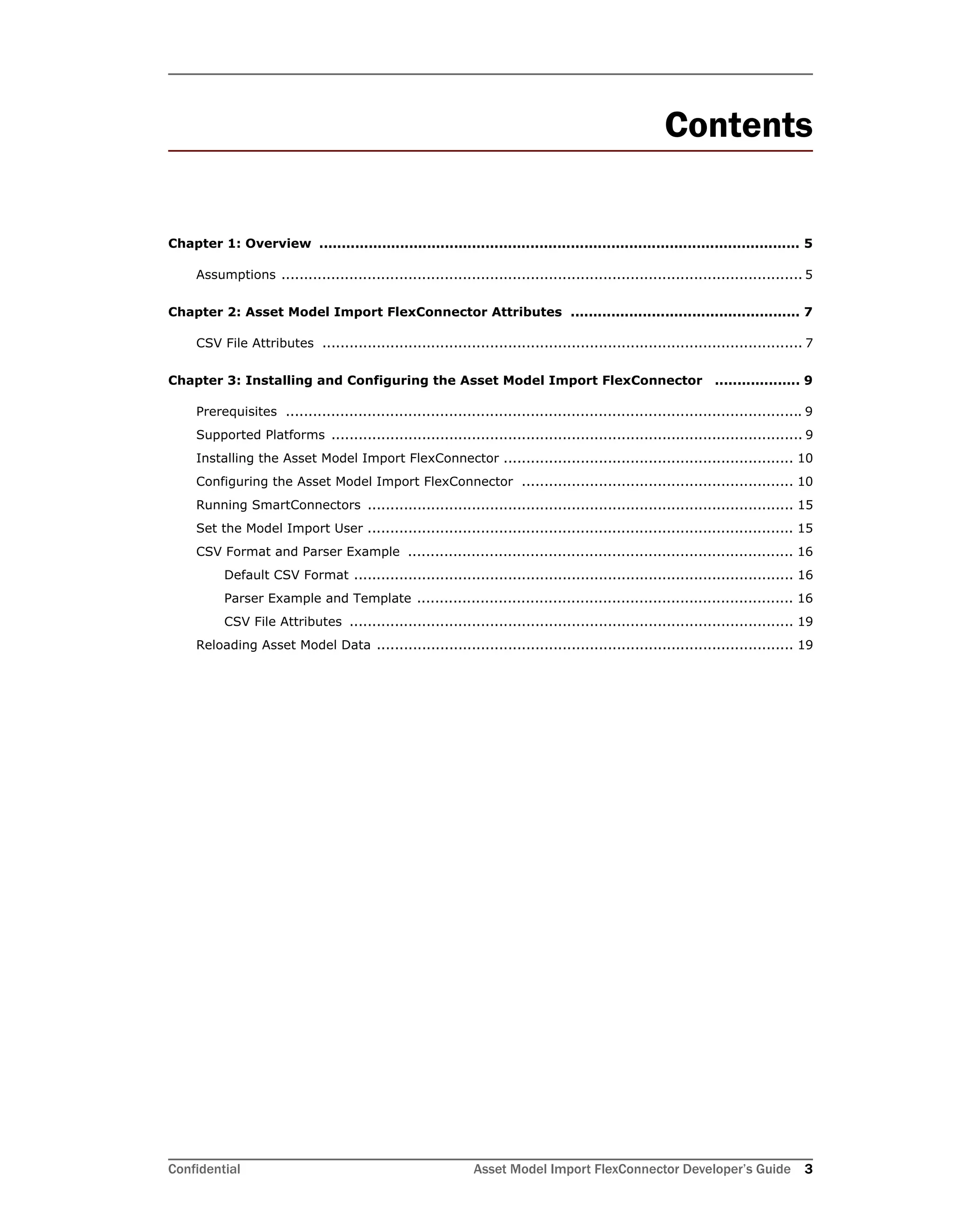 Confidential Asset Model Import FlexConnector Developer’s Guide 3
Contents
Chapter 1: Overview ........................................................................................................... 5
Assumptions ................................................................................................................... 5
Chapter 2: Asset Model Import FlexConnector Attributes ................................................... 7
CSV File Attributes .......................................................................................................... 7
Chapter 3: Installing and Configuring the Asset Model Import FlexConnector ................... 9
Prerequisites .................................................................................................................. 9
Supported Platforms ........................................................................................................ 9
Installing the Asset Model Import FlexConnector ................................................................ 10
Configuring the Asset Model Import FlexConnector ............................................................ 10
Running SmartConnectors .............................................................................................. 15
Set the Model Import User .............................................................................................. 15
CSV Format and Parser Example ..................................................................................... 16
Default CSV Format ................................................................................................. 16
Parser Example and Template ................................................................................... 16
CSV File Attributes .................................................................................................. 19
Reloading Asset Model Data ............................................................................................ 19
 