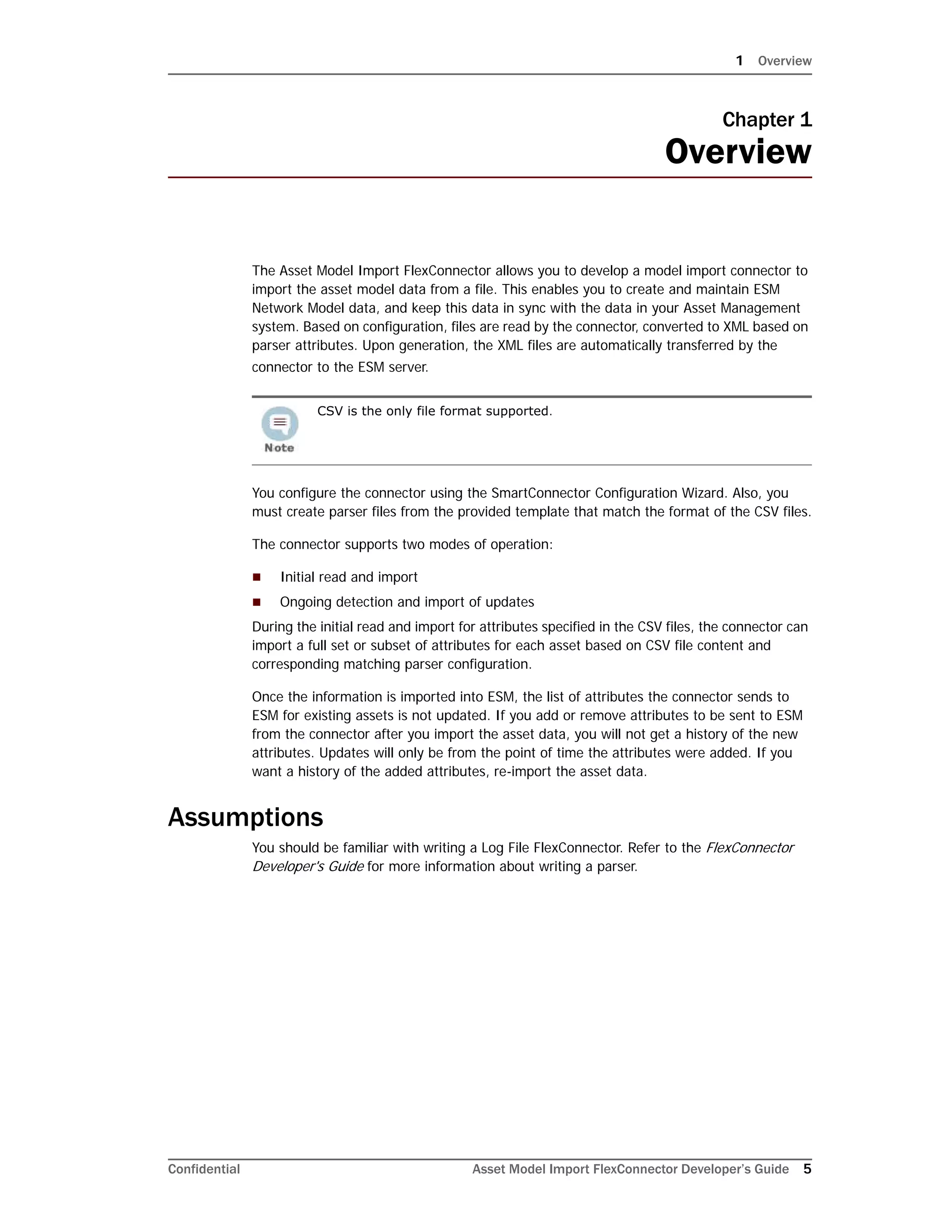 1 Overview
Confidential Asset Model Import FlexConnector Developer’s Guide 5
Chapter 1
Overview
The Asset Model Import FlexConnector allows you to develop a model import connector to
import the asset model data from a file. This enables you to create and maintain ESM
Network Model data, and keep this data in sync with the data in your Asset Management
system. Based on configuration, files are read by the connector, converted to XML based on
parser attributes. Upon generation, the XML files are automatically transferred by the
connector to the ESM server.
You configure the connector using the SmartConnector Configuration Wizard. Also, you
must create parser files from the provided template that match the format of the CSV files.
The connector supports two modes of operation:
 Initial read and import
 Ongoing detection and import of updates
During the initial read and import for attributes specified in the CSV files, the connector can
import a full set or subset of attributes for each asset based on CSV file content and
corresponding matching parser configuration.
Once the information is imported into ESM, the list of attributes the connector sends to
ESM for existing assets is not updated. If you add or remove attributes to be sent to ESM
from the connector after you import the asset data, you will not get a history of the new
attributes. Updates will only be from the point of time the attributes were added. If you
want a history of the added attributes, re-import the asset data.
Assumptions
You should be familiar with writing a Log File FlexConnector. Refer to the FlexConnector
Developer's Guide for more information about writing a parser.
CSV is the only file format supported.
 