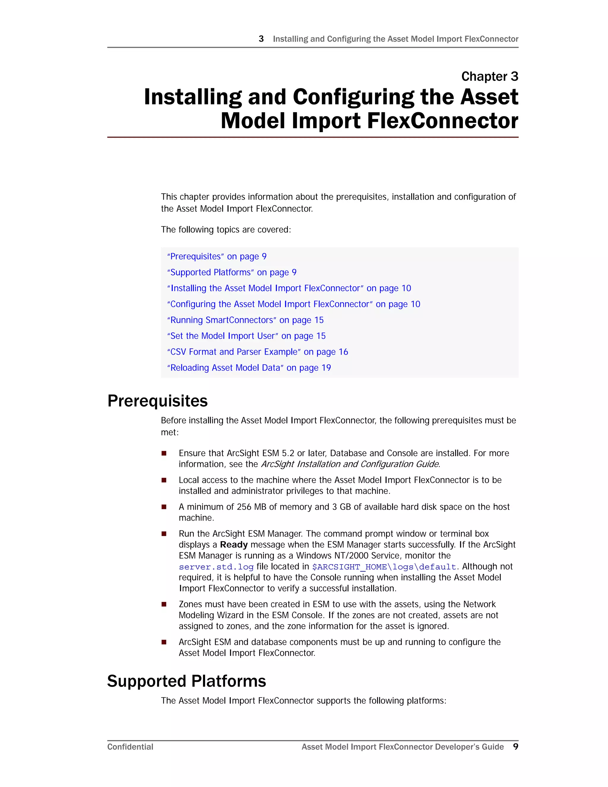 3 Installing and Configuring the Asset Model Import FlexConnector
Confidential Asset Model Import FlexConnector Developer’s Guide 9
Chapter 3
Installing and Configuring the Asset
Model Import FlexConnector
This chapter provides information about the prerequisites, installation and configuration of
the Asset Model Import FlexConnector.
The following topics are covered:
Prerequisites
Before installing the Asset Model Import FlexConnector, the following prerequisites must be
met:
 Ensure that ArcSight ESM 5.2 or later, Database and Console are installed. For more
information, see the ArcSight Installation and Configuration Guide.
 Local access to the machine where the Asset Model Import FlexConnector is to be
installed and administrator privileges to that machine.
 A minimum of 256 MB of memory and 3 GB of available hard disk space on the host
machine.
 Run the ArcSight ESM Manager. The command prompt window or terminal box
displays a Ready message when the ESM Manager starts successfully. If the ArcSight
ESM Manager is running as a Windows NT/2000 Service, monitor the
server.std.log file located in $ARCSIGHT_HOMElogsdefault. Although not
required, it is helpful to have the Console running when installing the Asset Model
Import FlexConnector to verify a successful installation.
 Zones must have been created in ESM to use with the assets, using the Network
Modeling Wizard in the ESM Console. If the zones are not created, assets are not
assigned to zones, and the zone information for the asset is ignored.
 ArcSight ESM and database components must be up and running to configure the
Asset Model Import FlexConnector.
Supported Platforms
The Asset Model Import FlexConnector supports the following platforms:
“Prerequisites” on page 9
“Supported Platforms” on page 9
“Installing the Asset Model Import FlexConnector” on page 10
“Configuring the Asset Model Import FlexConnector” on page 10
“Running SmartConnectors” on page 15
“Set the Model Import User” on page 15
“CSV Format and Parser Example” on page 16
“Reloading Asset Model Data” on page 19
 