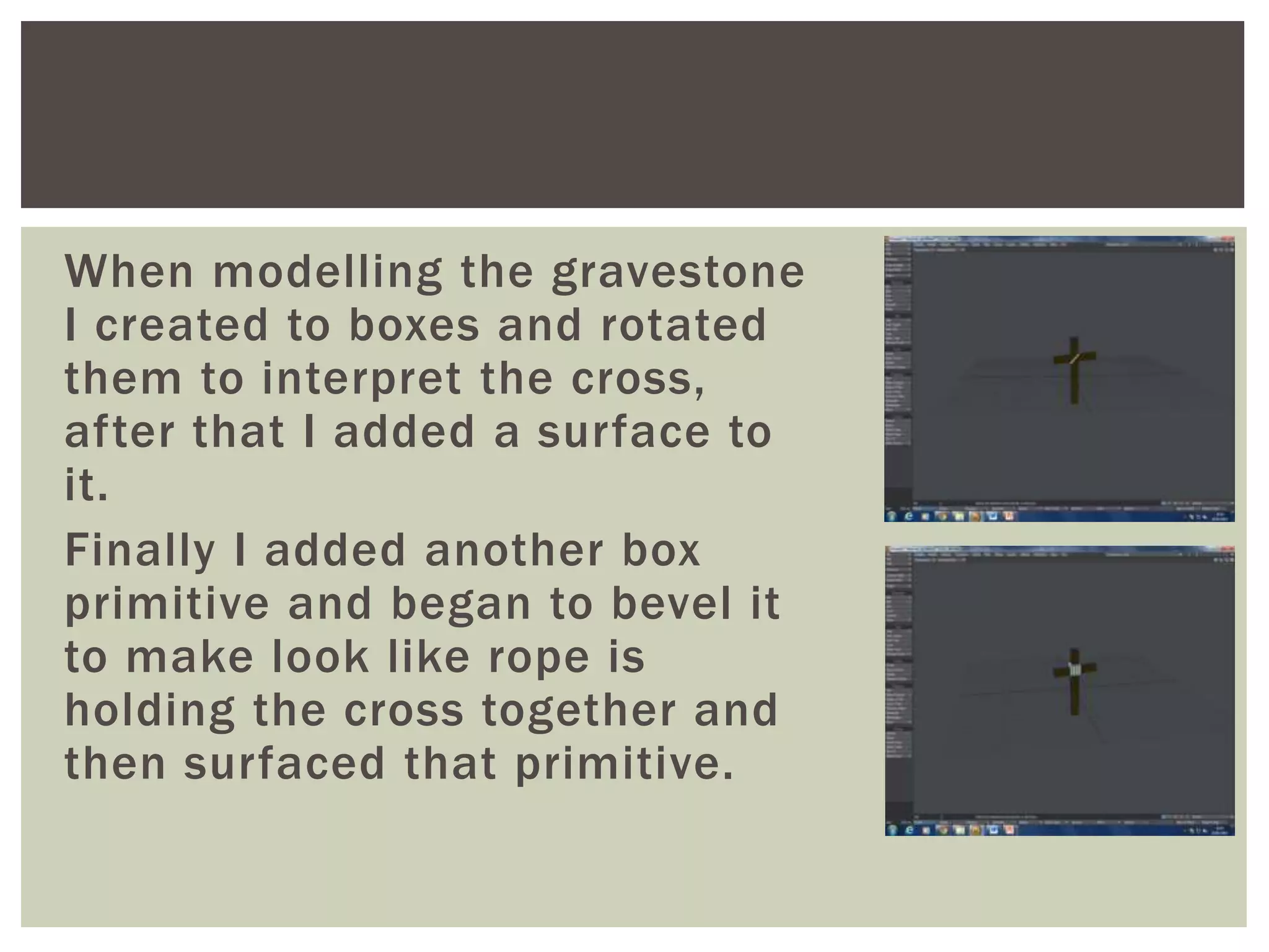 When modelling the gravestone
I created to boxes and rotated
them to interpret the cross,
after that I added a surface to
it.
Finally I added another box
primitive and began to bevel it
to make look like rope is
holding the cross together and
then surfaced that primitive.
 