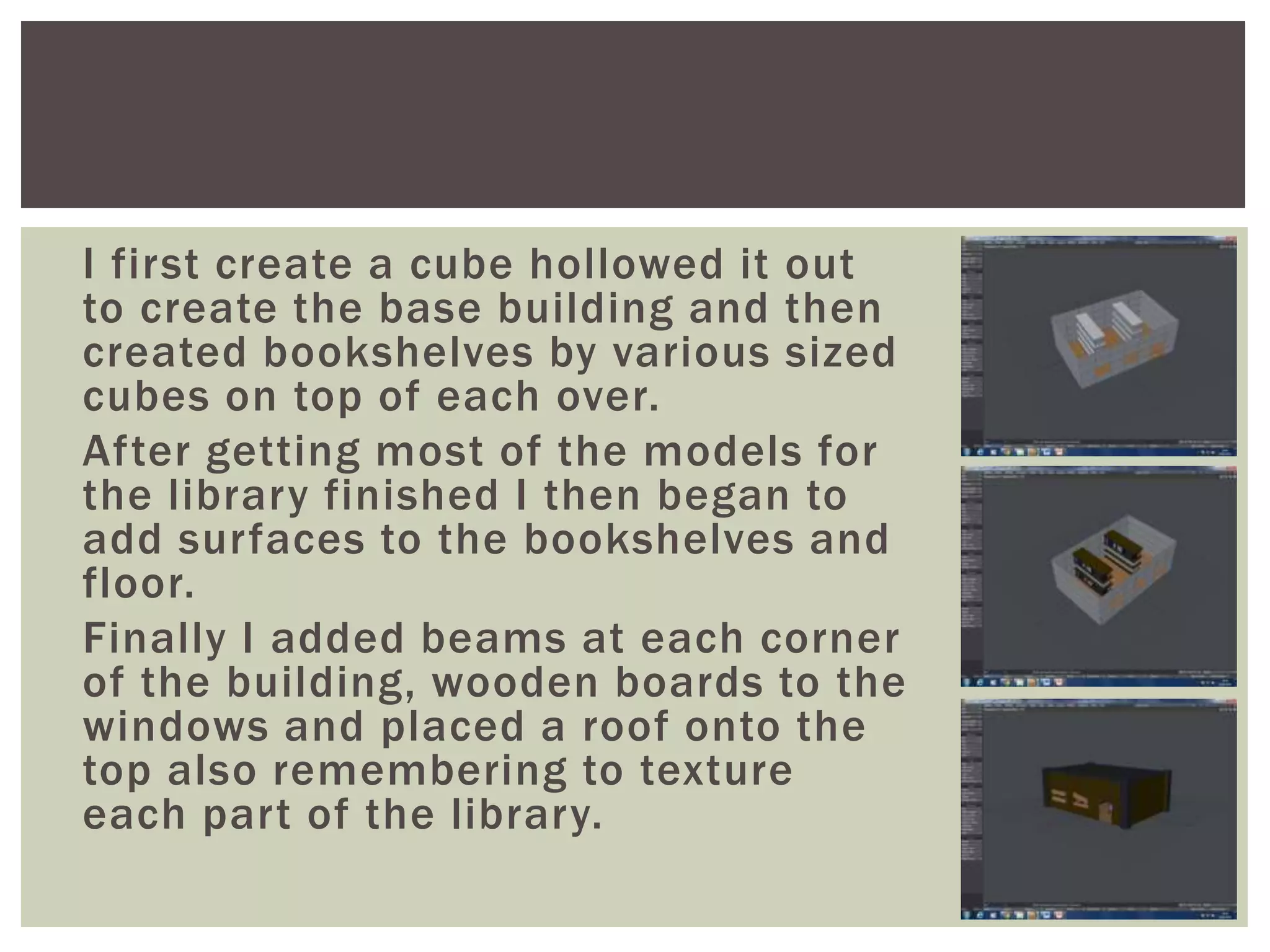 I first create a cube hollowed it out
to create the base building and then
created bookshelves by various sized
cubes on top of each over.
After getting most of the models for
the library finished I then began to
add surfaces to the bookshelves and
floor.
Finally I added beams at each corner
of the building, wooden boards to the
windows and placed a roof onto the
top also remembering to texture
each part of the library.
 
