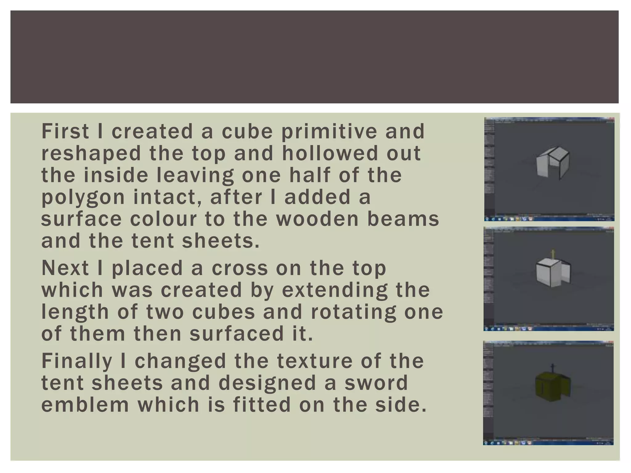 First I created a cube primitive and
reshaped the top and hollowed out
the inside leaving one half of the
polygon intact, after I added a
surface colour to the wooden beams
and the tent sheets.
Next I placed a cross on the top
which was created by extending the
length of two cubes and rotating one
of them then surfaced it.
Finally I changed the texture of the
tent sheets and designed a sword
emblem which is fitted on the side.
 