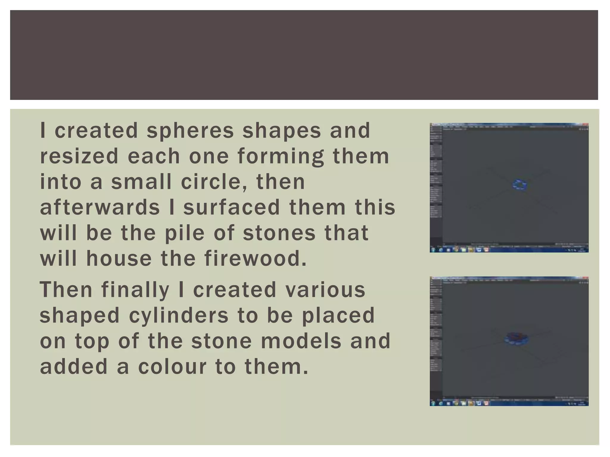 I created spheres shapes and
resized each one forming them
into a small circle, then
afterwards I surfaced them this
will be the pile of stones that
will house the firewood.
Then finally I created various
shaped cylinders to be placed
on top of the stone models and
added a colour to them.
 