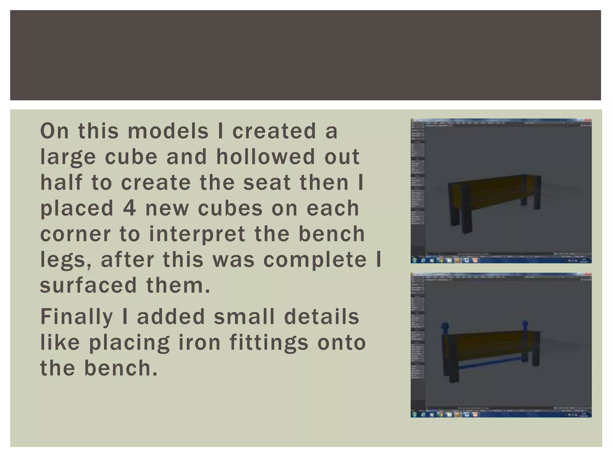 On this models I created a
large cube and hollowed out
half to create the seat then I
placed 4 new cubes on each
corner to interpret the bench
legs, after this was complete I
surfaced them.
Finally I added small details
like placing iron fittings onto
the bench.
 