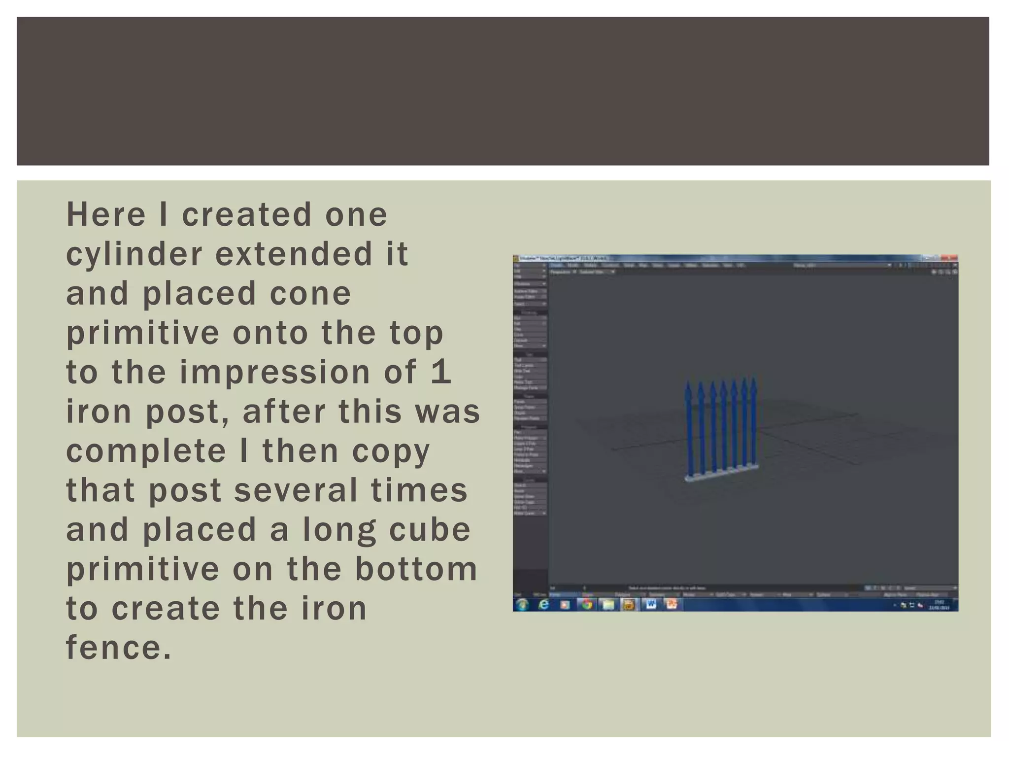 Here I created one
cylinder extended it
and placed cone
primitive onto the top
to the impression of 1
iron post, after this was
complete I then copy
that post several times
and placed a long cube
primitive on the bottom
to create the iron
fence.
 
