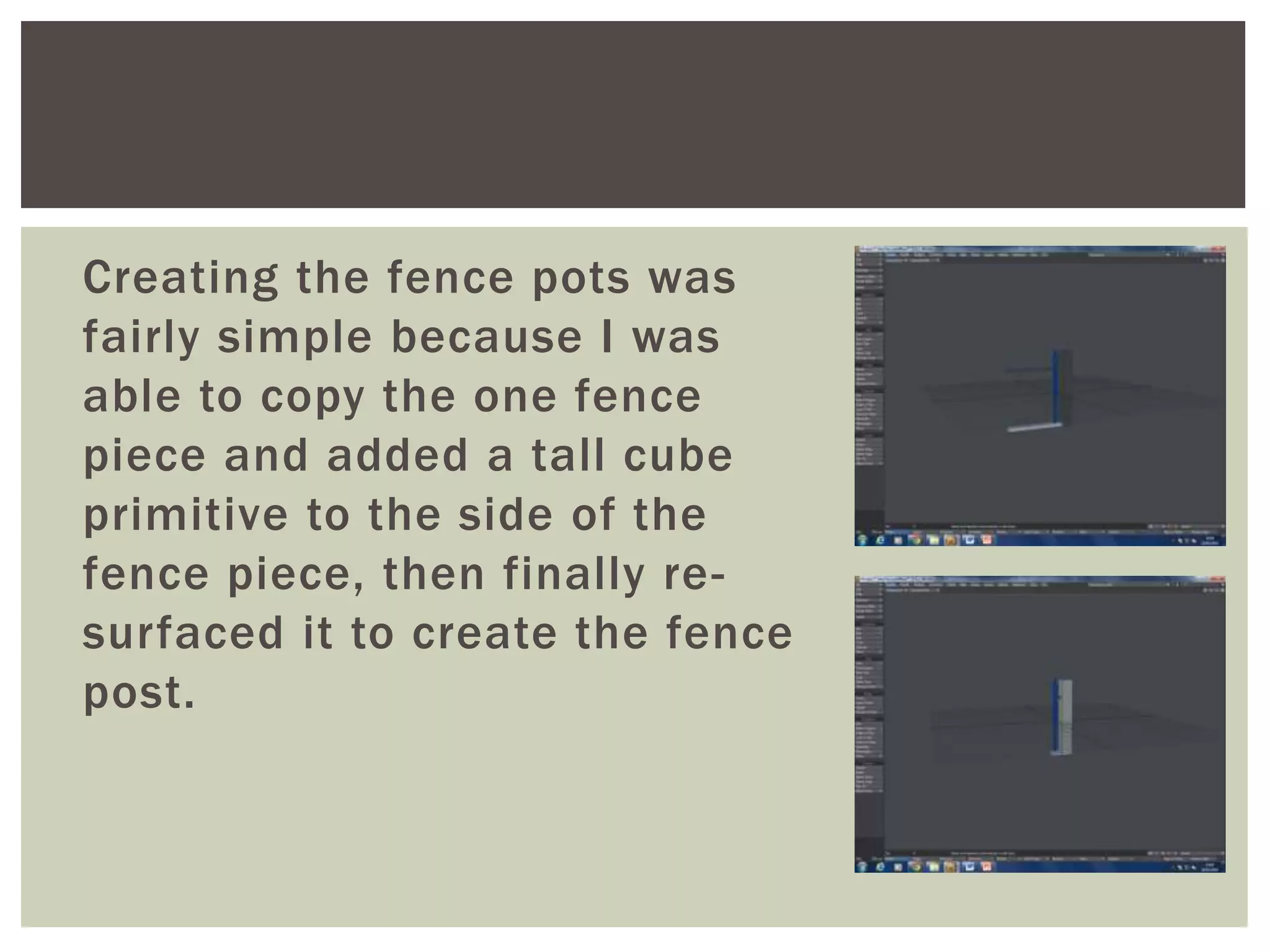 Creating the fence pots was
fairly simple because I was
able to copy the one fence
piece and added a tall cube
primitive to the side of the
fence piece, then finally re-
surfaced it to create the fence
post.
 
