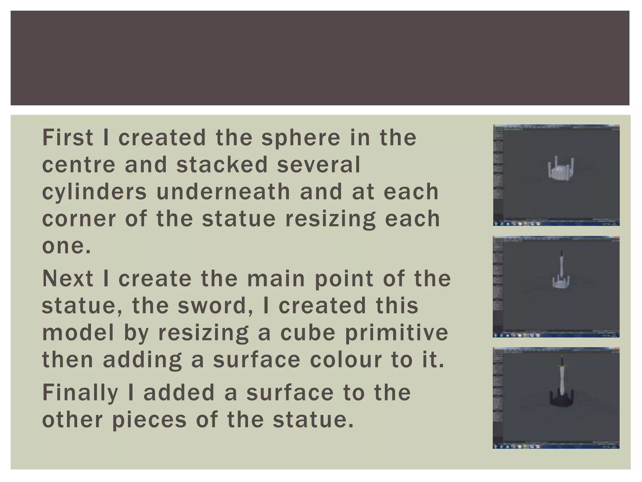 First I created the sphere in the
centre and stacked several
cylinders underneath and at each
corner of the statue resizing each
one.
Next I create the main point of the
statue, the sword, I created this
model by resizing a cube primitive
then adding a surface colour to it.
Finally I added a surface to the
other pieces of the statue.
 