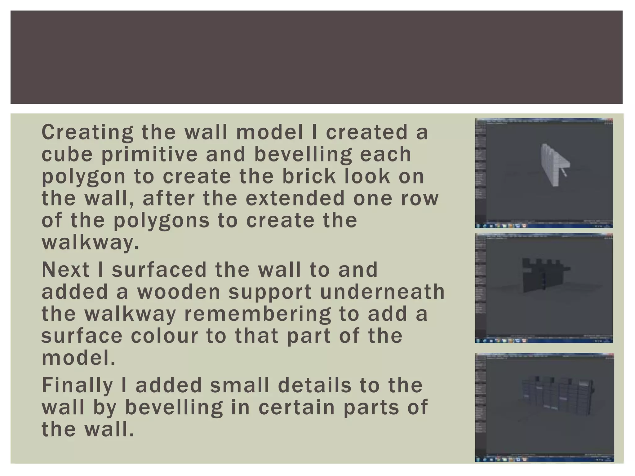 Creating the wall model I created a
cube primitive and bevelling each
polygon to create the brick look on
the wall, after the extended one row
of the polygons to create the
walkway.
Next I surfaced the wall to and
added a wooden support underneath
the walkway remembering to add a
surface colour to that part of the
model.
Finally I added small details to the
wall by bevelling in certain parts of
the wall.
 