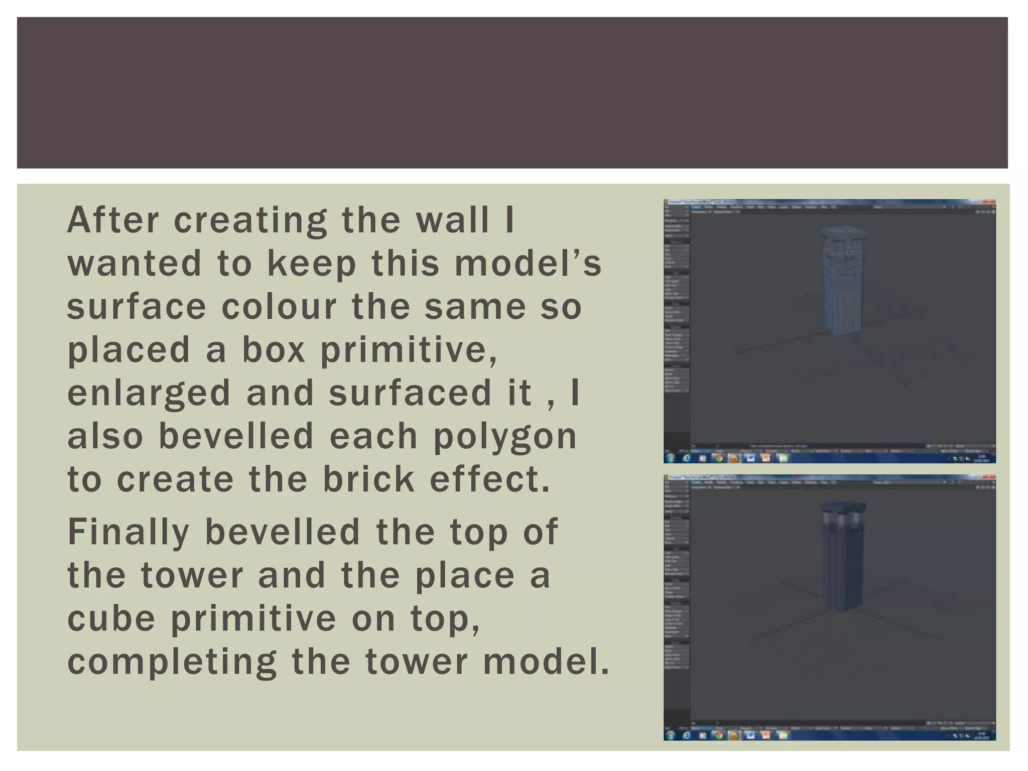 After creating the wall I
wanted to keep this model’s
surface colour the same so
placed a box primitive,
enlarged and surfaced it , I
also bevelled each polygon
to create the brick effect.
Finally bevelled the top of
the tower and the place a
cube primitive on top,
completing the tower model.
 