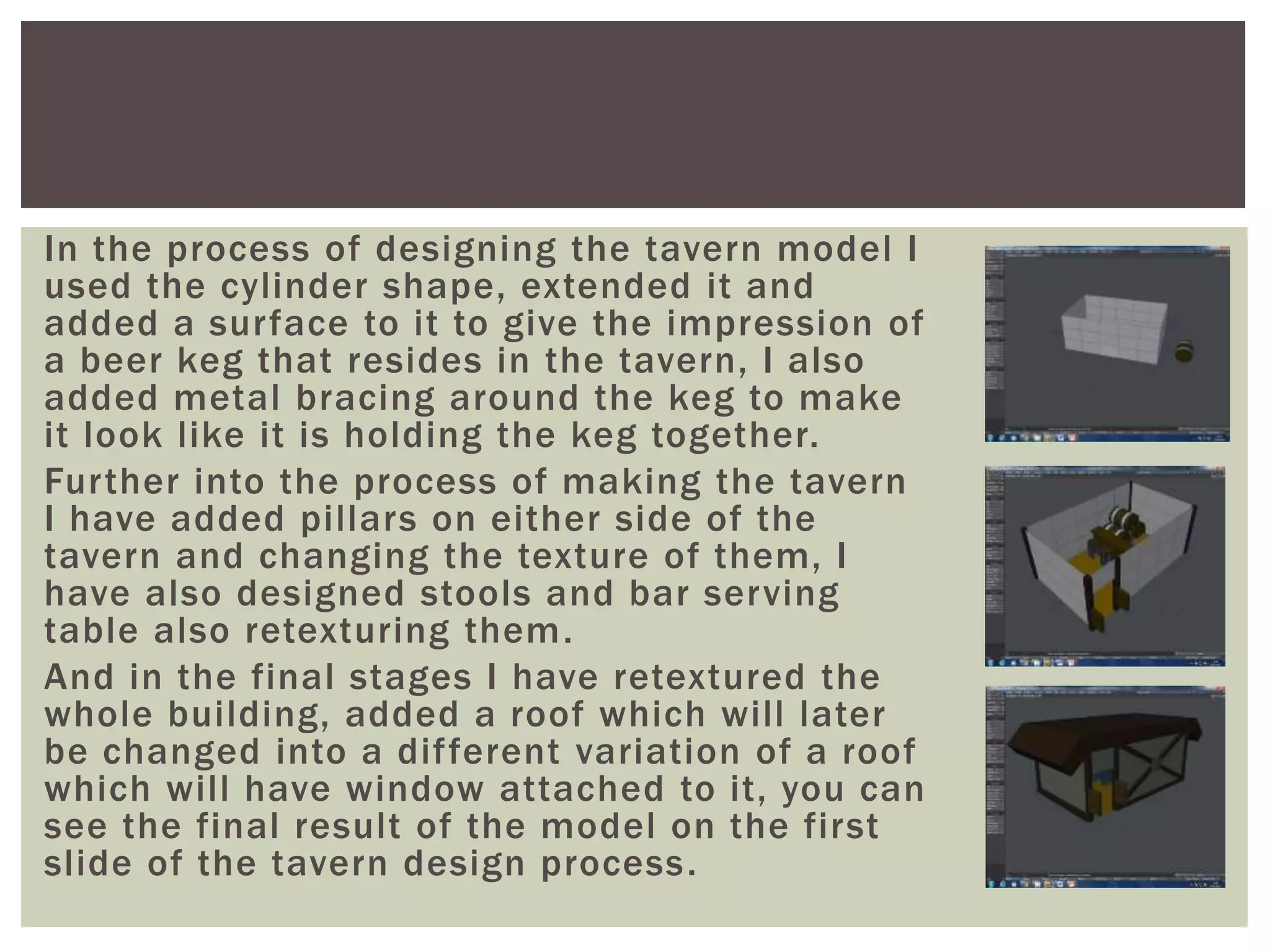 In the process of designing the tavern model I
used the cylinder shape, extended it and
added a surface to it to give the impression of
a beer keg that resides in the tavern, I also
added metal bracing around the keg to make
it look like it is holding the keg together.
Further into the process of making the tavern
I have added pillars on either side of the
tavern and changing the texture of them, I
have also designed stools and bar serving
table also retexturing them.
And in the final stages I have retextured the
whole building, added a roof which will later
be changed into a different variation of a roof
which will have window attached to it, you can
see the final result of the model on the first
slide of the tavern design process.
 