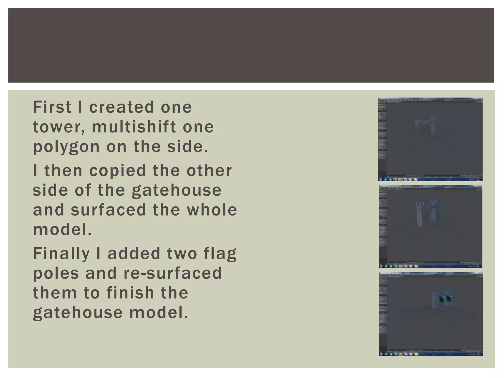 First I created one
tower, multishift one
polygon on the side.
I then copied the other
side of the gatehouse
and surfaced the whole
model.
Finally I added two flag
poles and re-surfaced
them to finish the
gatehouse model.
 